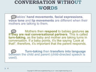 CONVERSATION WITHOUT
WORDS
Copyright © 2009 www.englishteaching.co.uk + www.english-teaching.co.uk
Babies’ hand movements, facial expressions,
voice tone and lip movements are different when their
mothers are talking to them.
Mothers then respond to babies gestures as
if they are real conversational partners. This is called
turn-taking, as the baby and mother are taking turns in
conversation. If a baby points, it’s like saying ‘Look at
that!’; therefore, it’s important that the parent responds.
Turn-taking then transfers into language
between the child and parent (child-directed speech is
used).
4
 