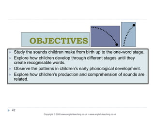 OBJECTIVES
Copyright © 2009 www.englishteaching.co.uk + www.english-teaching.co.uk
 Study the sounds children make from birth up to the one-word stage.
 Explore how children develop through different stages until they
create recognisable words.
 Observe the patterns in children’s early phonological development.
 Explore how children’s production and comprehension of sounds are
related.
42
 