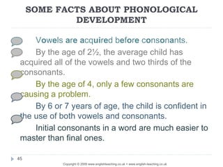 SOME FACTS ABOUT PHONOLOGICAL
DEVELOPMENT
Copyright © 2009 www.englishteaching.co.uk + www.english-teaching.co.uk
Vowels are acquired before consonants.
By the age of 2½, the average child has
acquired all of the vowels and two thirds of the
consonants.
By the age of 4, only a few consonants are
causing a problem.
By 6 or 7 years of age, the child is confident in
the use of both vowels and consonants.
Initial consonants in a word are much easier to
master than final ones.
45
 