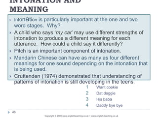INTONATION AND
MEANING
Copyright © 2009 www.englishteaching.co.uk + www.english-teaching.co.uk
 Intonation is particularly important at the one and two
word stages. Why?
 A child who says ‘my car’ may use different strengths of
intonation to produce a different meaning for each
utterance. How could a child say it differently?
 Pitch is an important component of intonation.
 Mandarin Chinese can have as many as four different
meanings for one sound depending on the intonation that
is being used.
 Cruttenden (1974) demonstrated that understanding of
patterns of intonation is still developing in the teens.
46
1 Want cookie
2 Dat doggie
3 His baba
4 Daddy bye bye
 