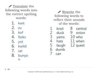48
 Translate the
following words into
the correct spelling
words:
1. kwit
2. zu
3. kof
4. fiziks
5. yot
6. kwikli
7. sel
8. bunyo
n
 Rewrite the
following words to
reflect their sounds
of the words:
1 knot
2 duck
3 yams
4 hats
5 laugh
6 dumb
7 can
8 central
9 onion
10 who
11 when
12 quest
Copyright © 2009 www.englishteaching.co.uk + www.english-teaching.co.uk
 