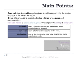 Copyright © 2009 www.englishteaching.co.uk + www.english-teaching.co.uk
pre-verbal: refers to anything that the baby does or says before
meaningful words are used.
non-vocal: refers to behaviour that does not involve voice.
vocalisations: refer to sounds made using the voice but which cannot be
described as words.
1.turn-taking
2.pointing
3.daily routines
Main Points:
- Gaze, pointing, turn-taking and routines are all important in the developing
language in the pre-verbal stages.
- Crying allows babies to recognise the importance of language and
communication.
- biological noises  cooing and laughing  vocal play  babbling proto-word
5
 
