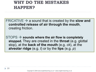 WHY DO THE MISTAKES
HAPPEN?
Copyright © 2009 www.englishteaching.co.uk + www.english-teaching.co.uk
FRICATIVE  a sound that is created by the slow and
controlled release of air through the mouth,
creating friction.
STOPS  sounds where the air flow is completely
stopped. They are created in the throat (e.g. glottal
stop), at the back of the mouth (e.g. ck), at the
alveolar ridge (e.g. t) or by the lips (e.g. p)
51
 