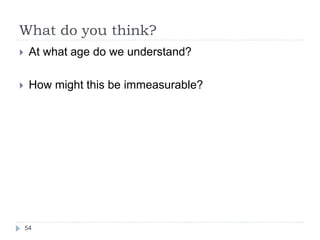 What do you think?
 At what age do we understand?
 How might this be immeasurable?
54
 
