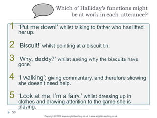 Which of Halliday’s functions might
be at work in each utterance?
Copyright © 2009 www.englishteaching.co.uk + www.english-teaching.co.uk
1 ‘Put me down!’ whilst talking to father who has lifted
her up.
2 ‘Biscuit!’ whilst pointing at a biscuit tin.
3 ‘Why, daddy?’ whilst asking why the biscuits have
gone.
4 ‘I walking’; giving commentary, and therefore showing
she doesn’t need help.
5 ‘Look at me, I’m a fairy.’ whilst dressing up in
clothes and drawing attention to the game she is
playing.
58
 