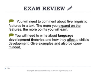EXAM REVIEW 
Copyright © 2009 www.englishteaching.co.uk + www.english-teaching.co.uk
] You will need to comment about five linguistic
features in a text. The more you expand on the
features, the more points you will earn.
] You will need to write about language
development theories and how they affect a child’s
development. Give examples and also be open-
minded.
59
 