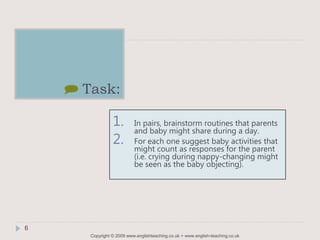 Copyright © 2009 www.englishteaching.co.uk + www.english-teaching.co.uk
] Task:
1. In pairs, brainstorm routines that parents
and baby might share during a day.
2. For each one suggest baby activities that
might count as responses for the parent
(i.e. crying during nappy-changing might
be seen as the baby objecting).
6
 