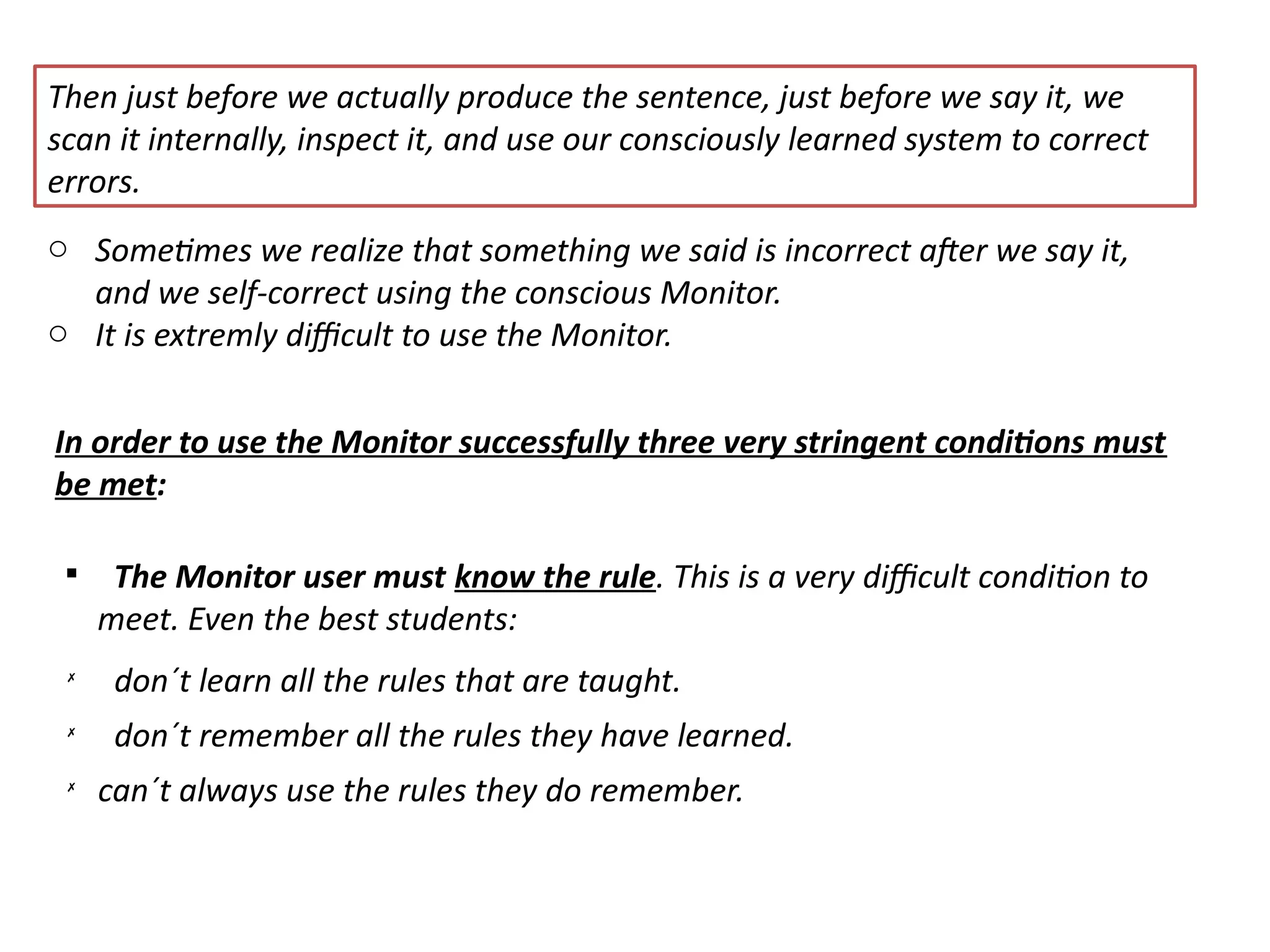 Then just before we actually produce the sentence, just before we say it, we
scan it internally, inspect it, and use our consciously learned system to correct
errors.
o Sometmes we realize that something we said is incorrect afer we say it,
and we self-correct using the conscious Monitor.
o It is extremly difcult to use the Monitor.
In order to use the Monitor successfully three very stringent conditons must
be met:

The Monitor user must know the rule. This is a very difcult conditon to
meet. Even the best students:
✗
don´t learn all the rules that are taught.
✗
don´t remember all the rules they have learned.
✗
can´t always use the rules they do remember.
 