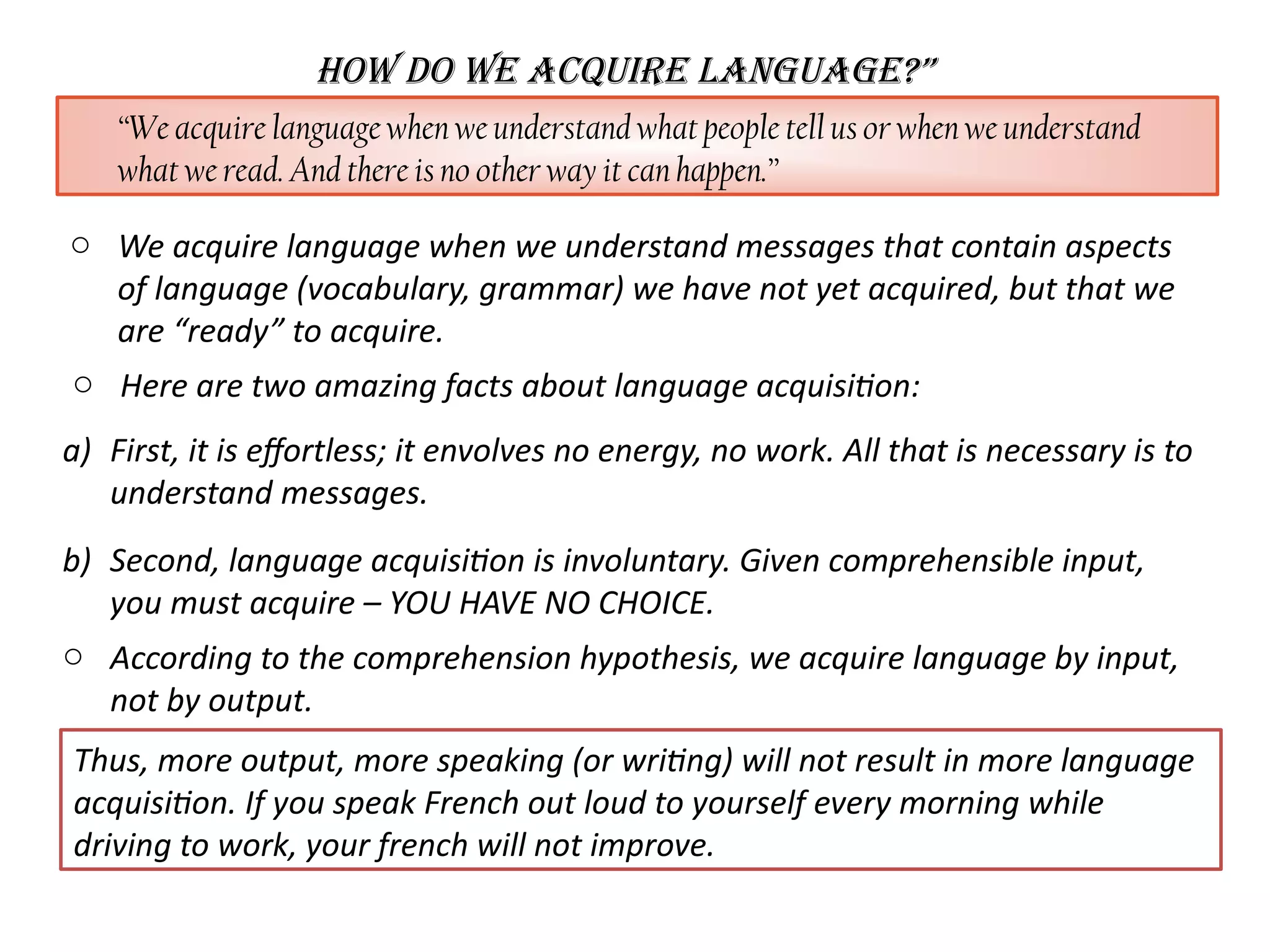 How Do wE ACQUIRE LANGUAGE?”
“We acquire language when we understand what people tell us or when we understand
what we read. And there is no other way it can happen.”
o Here are two amazing facts about language acquisiton:
a) First, it is efortless; it envolves no energy, no work. All that is necessary is to
understand messages.
b) Second, language acquisiton is involuntary. Given comprehensible input,
you must acquire – YOU HAVE NO CHOICE.
o According to the comprehension hypothesis, we acquire language by input,
not by output.
Thus, more output, more speaking (or writng) will not result in more language
acquisiton. If you speak French out loud to yourself every morning while
driving to work, your french will not improve.
o We acquire language when we understand messages that contain aspects
of language (vocabulary, grammar) we have not yet acquired, but that we
are “ready” to acquire.
 