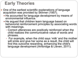 Early Theories
 One of the earliest scientific explanations of language
acquisition was provided by Skinner (1957).
 He accounted for language development by means of
environmental influence.
 He argued that children learn language based on
behaviorist reinforcement principles by associating words
with meanings.
 Correct utterances are positively reinforced when the
child realizes the communicative value of words and
phrases.
 For example, when the child says ‘milk’ and the mother
will smile and give her some as a result, the child will
find this outcome rewarding, enhancing the child's
language development (Ambridge & Lieven, 2011).
 