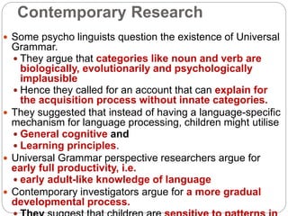 Contemporary Research
 Some psycho linguists question the existence of Universal
Grammar.
 They argue that categories like noun and verb are
biologically, evolutionarily and psychologically
implausible
 Hence they called for an account that can explain for
the acquisition process without innate categories.
 They suggested that instead of having a language-specific
mechanism for language processing, children might utilise
 General cognitive and
 Learning principles.
 Universal Grammar perspective researchers argue for
early full productivity, i.e.
 early adult-like knowledge of language
 Contemporary investigators argue for a more gradual
developmental process.
 