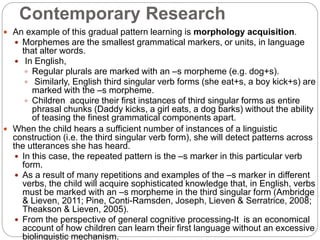 Contemporary Research
 An example of this gradual pattern learning is morphology acquisition.
 Morphemes are the smallest grammatical markers, or units, in language
that alter words.
 In English,
 Regular plurals are marked with an –s morpheme (e.g. dog+s).
 Similarly, English third singular verb forms (she eat+s, a boy kick+s) are
marked with the –s morpheme.
 Children acquire their first instances of third singular forms as entire
phrasal chunks (Daddy kicks, a girl eats, a dog barks) without the ability
of teasing the finest grammatical components apart.
 When the child hears a sufficient number of instances of a linguistic
construction (i.e. the third singular verb form), she will detect patterns across
the utterances she has heard.
 In this case, the repeated pattern is the –s marker in this particular verb
form.
 As a result of many repetitions and examples of the –s marker in different
verbs, the child will acquire sophisticated knowledge that, in English, verbs
must be marked with an –s morpheme in the third singular form (Ambridge
& Lieven, 2011; Pine, Conti-Ramsden, Joseph, Lieven & Serratrice, 2008;
Theakson & Lieven, 2005).
 From the perspective of general cognitive processing-It is an economical
account of how children can learn their first language without an excessive
biolinguistic mechanism.
 