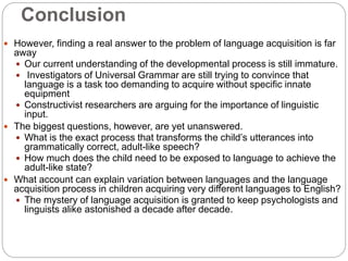 Conclusion
 However, finding a real answer to the problem of language acquisition is far
away
 Our current understanding of the developmental process is still immature.
 Investigators of Universal Grammar are still trying to convince that
language is a task too demanding to acquire without specific innate
equipment
 Constructivist researchers are arguing for the importance of linguistic
input.
 The biggest questions, however, are yet unanswered.
 What is the exact process that transforms the child’s utterances into
grammatically correct, adult-like speech?
 How much does the child need to be exposed to language to achieve the
adult-like state?
 What account can explain variation between languages and the language
acquisition process in children acquiring very different languages to English?
 The mystery of language acquisition is granted to keep psychologists and
linguists alike astonished a decade after decade.
 