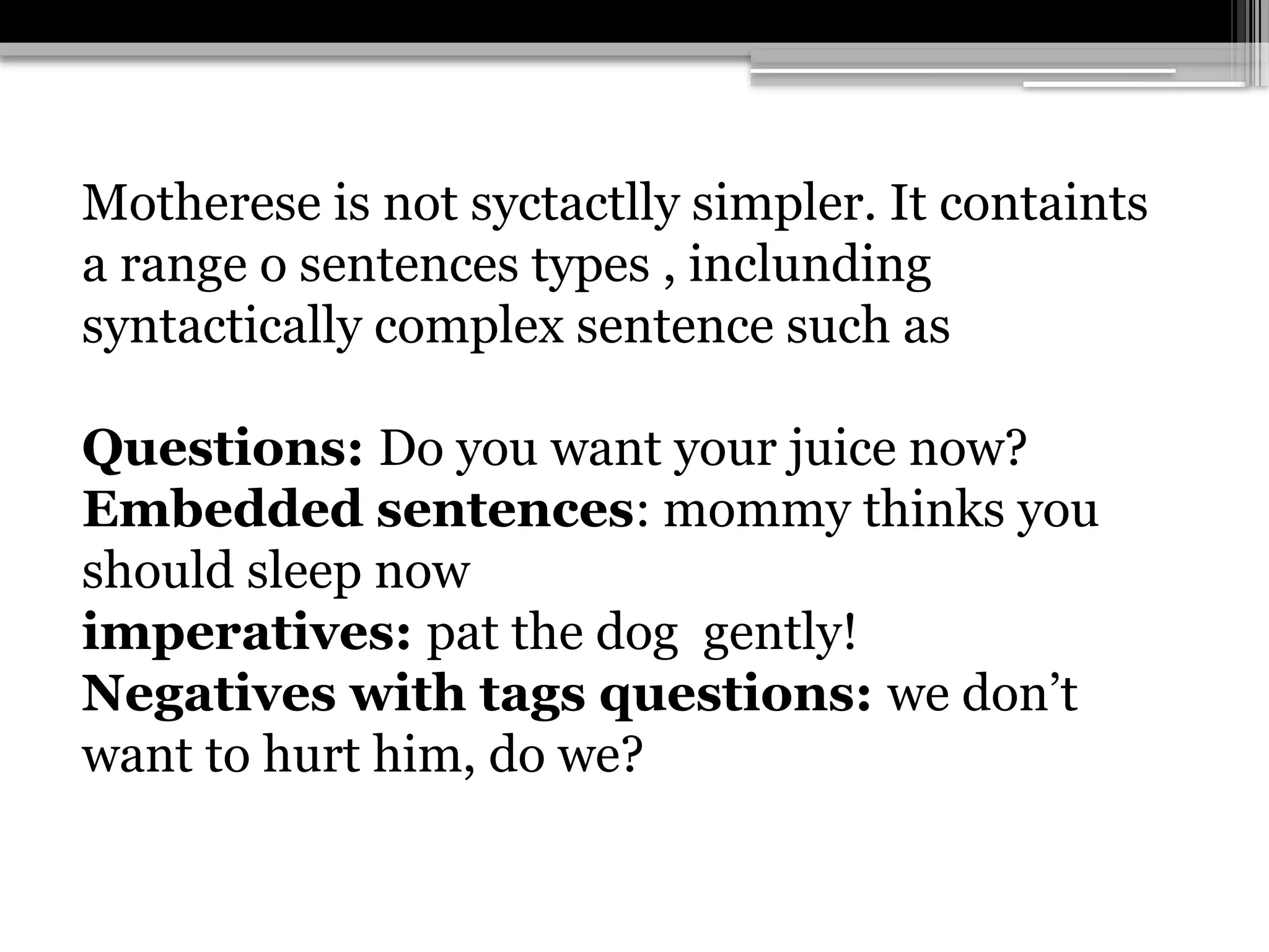 Motherese is not syctactlly simpler. It containts
a range o sentences types , inclunding
syntactically complex sentence such as
Questions: Do you want your juice now?
Embedded sentences: mommy thinks you
should sleep now
imperatives: pat the dog gently!
Negatives with tags questions: we don’t
want to hurt him, do we?
 