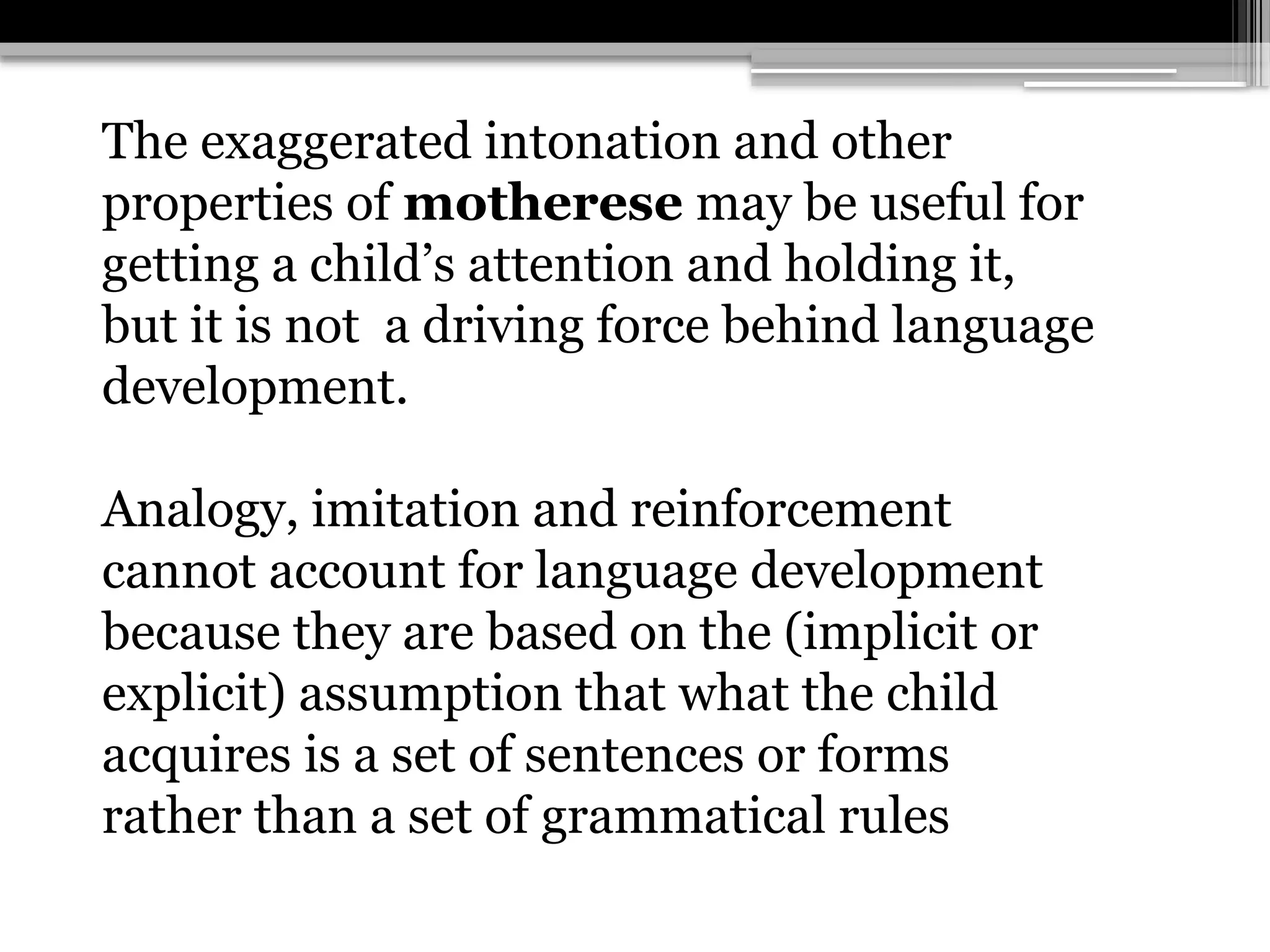 The exaggerated intonation and other
properties of motherese may be useful for
getting a child’s attention and holding it,
but it is not a driving force behind language
development.
Analogy, imitation and reinforcement
cannot account for language development
because they are based on the (implicit or
explicit) assumption that what the child
acquires is a set of sentences or forms
rather than a set of grammatical rules
 
