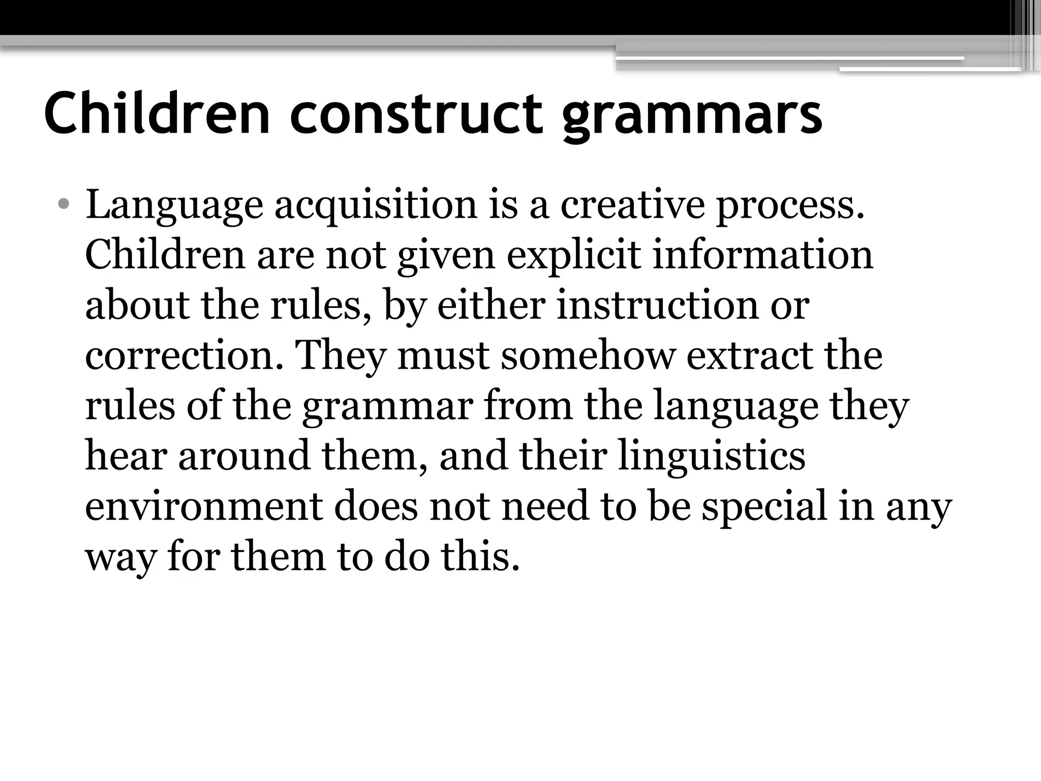 Children construct grammars
• Language acquisition is a creative process.
Children are not given explicit information
about the rules, by either instruction or
correction. They must somehow extract the
rules of the grammar from the language they
hear around them, and their linguistics
environment does not need to be special in any
way for them to do this.
 