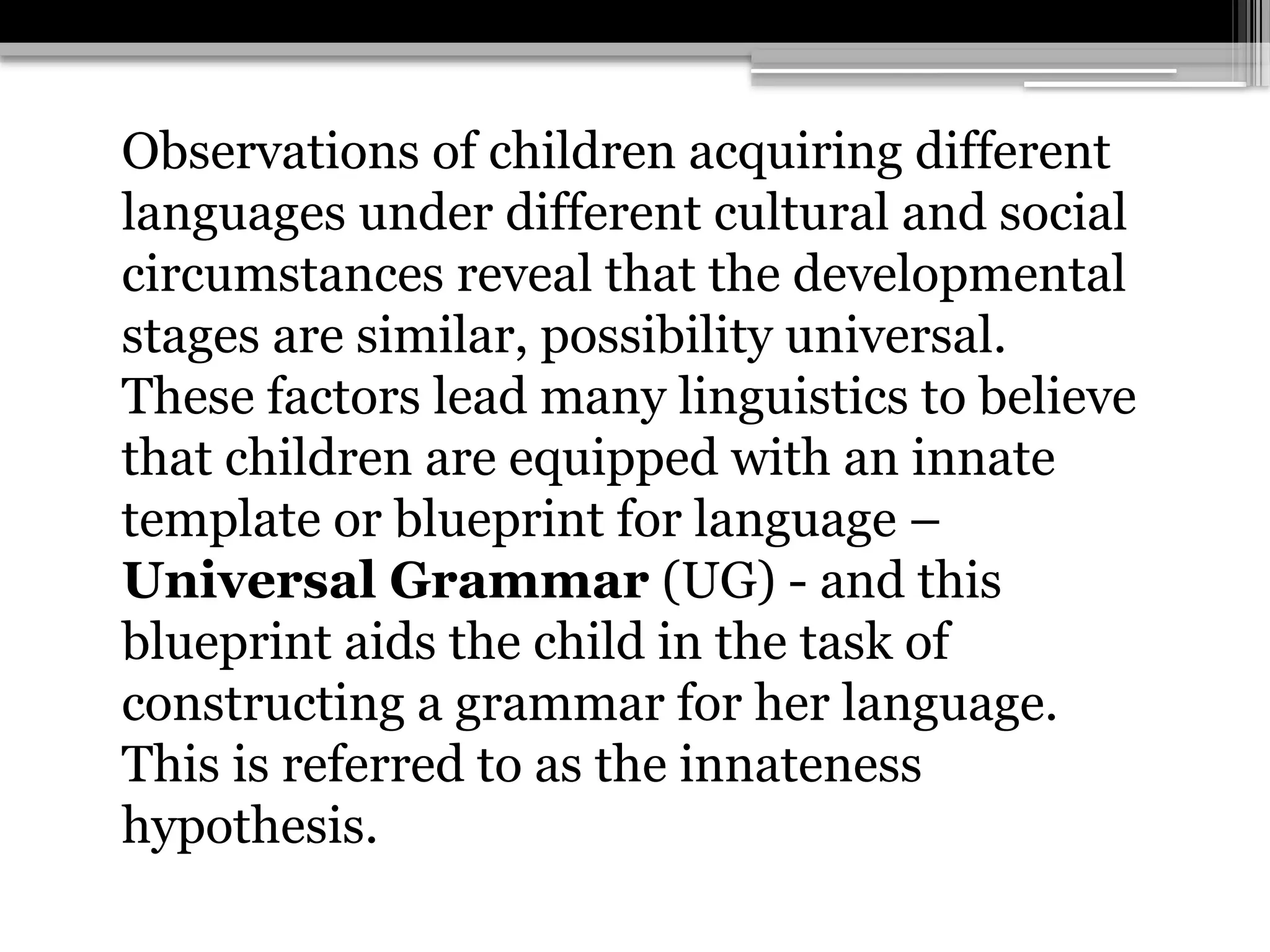 Observations of children acquiring different
languages under different cultural and social
circumstances reveal that the developmental
stages are similar, possibility universal.
These factors lead many linguistics to believe
that children are equipped with an innate
template or blueprint for language –
Universal Grammar (UG) - and this
blueprint aids the child in the task of
constructing a grammar for her language.
This is referred to as the innateness
hypothesis.
 