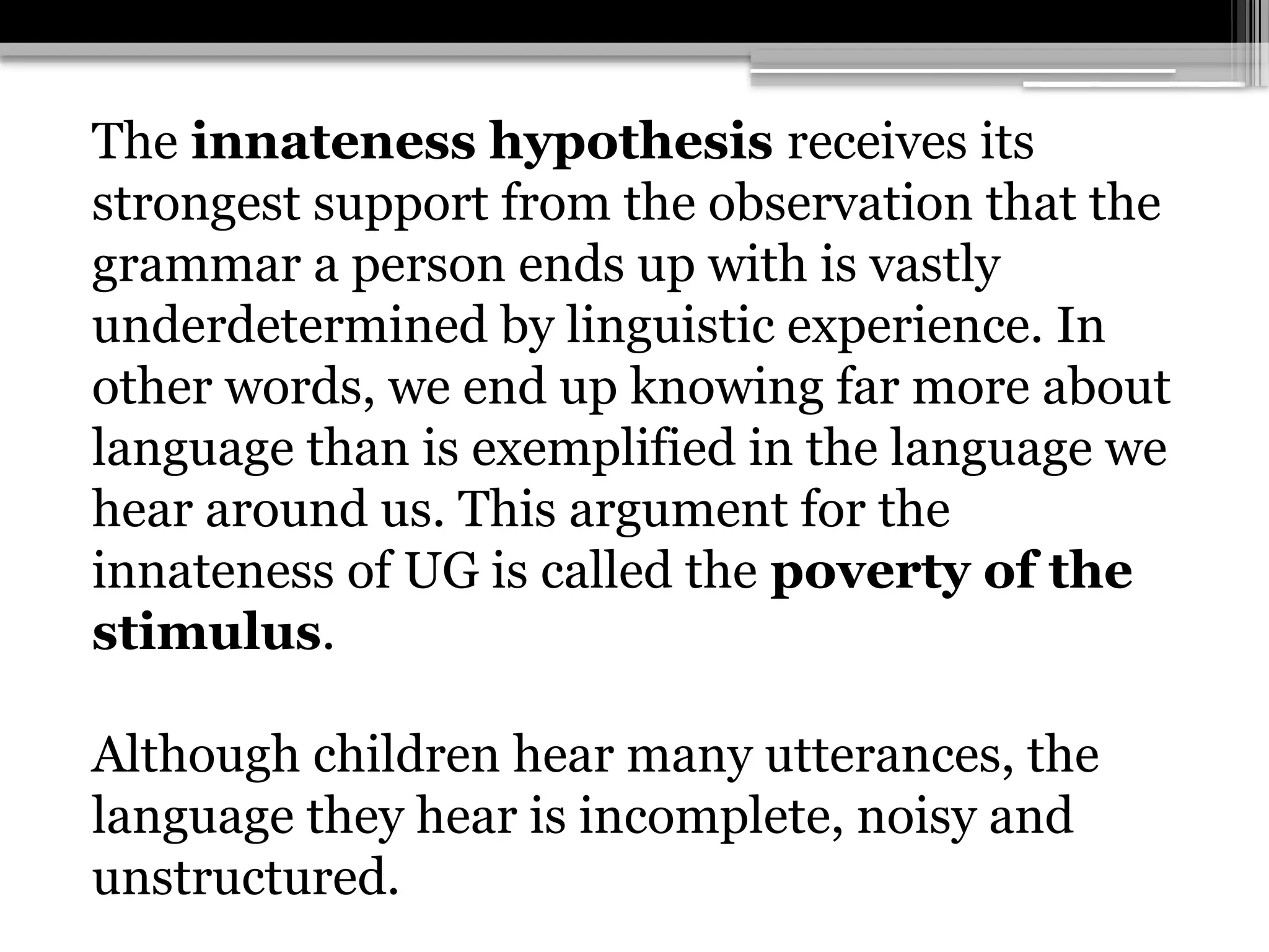 The innateness hypothesis receives its
strongest support from the observation that the
grammar a person ends up with is vastly
underdetermined by linguistic experience. In
other words, we end up knowing far more about
language than is exemplified in the language we
hear around us. This argument for the
innateness of UG is called the poverty of the
stimulus.
Although children hear many utterances, the
language they hear is incomplete, noisy and
unstructured.
 