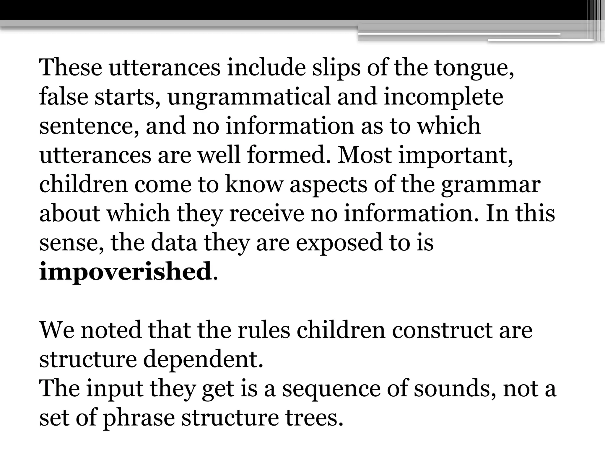 These utterances include slips of the tongue,
false starts, ungrammatical and incomplete
sentence, and no information as to which
utterances are well formed. Most important,
children come to know aspects of the grammar
about which they receive no information. In this
sense, the data they are exposed to is
impoverished.
We noted that the rules children construct are
structure dependent.
The input they get is a sequence of sounds, not a
set of phrase structure trees.
 