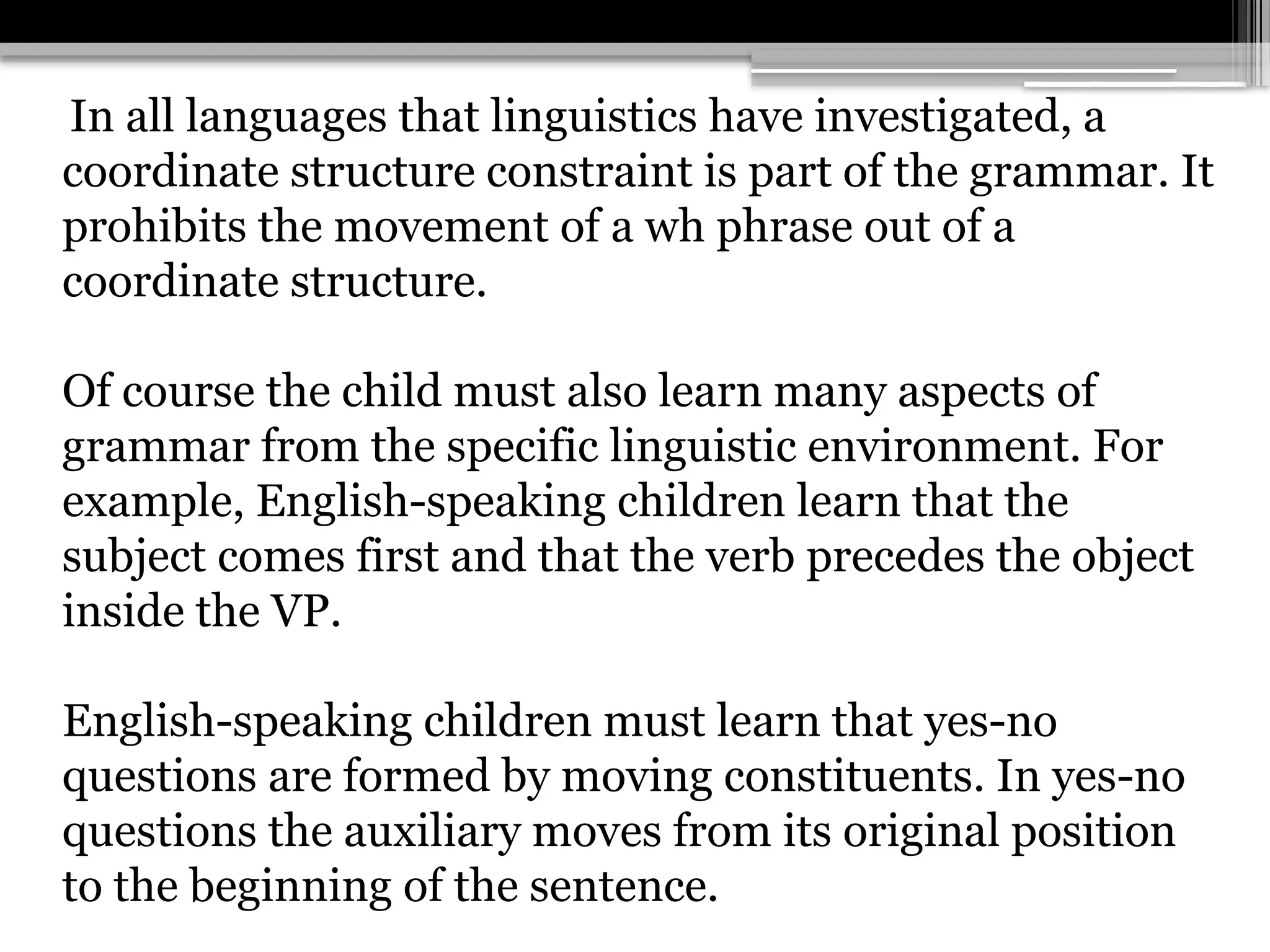 In all languages that linguistics have investigated, a
coordinate structure constraint is part of the grammar. It
prohibits the movement of a wh phrase out of a
coordinate structure.
Of course the child must also learn many aspects of
grammar from the specific linguistic environment. For
example, English-speaking children learn that the
subject comes first and that the verb precedes the object
inside the VP.
English-speaking children must learn that yes-no
questions are formed by moving constituents. In yes-no
questions the auxiliary moves from its original position
to the beginning of the sentence.
 