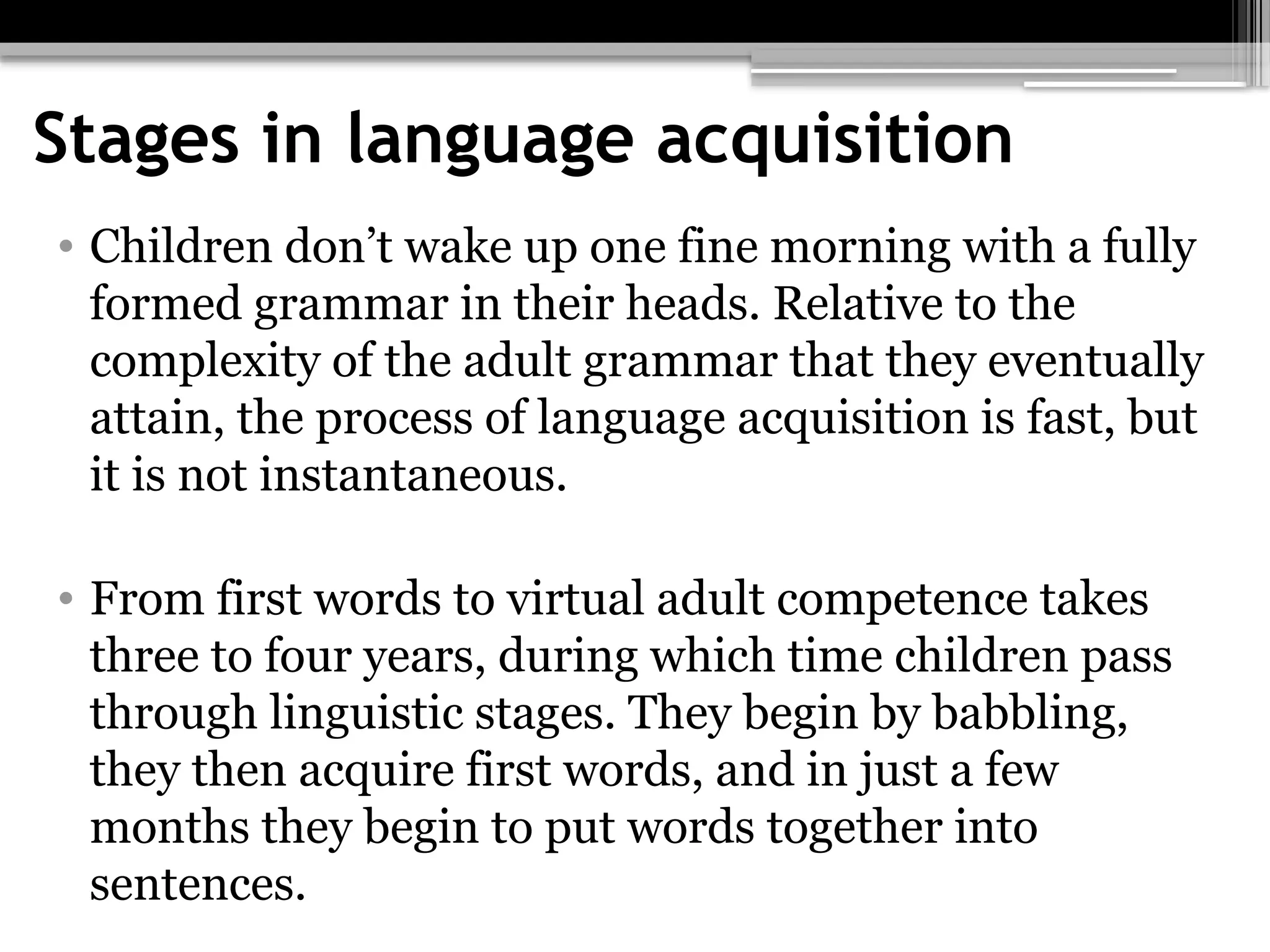 Stages in language acquisition
• Children don’t wake up one fine morning with a fully
formed grammar in their heads. Relative to the
complexity of the adult grammar that they eventually
attain, the process of language acquisition is fast, but
it is not instantaneous.
• From first words to virtual adult competence takes
three to four years, during which time children pass
through linguistic stages. They begin by babbling,
they then acquire first words, and in just a few
months they begin to put words together into
sentences.
 