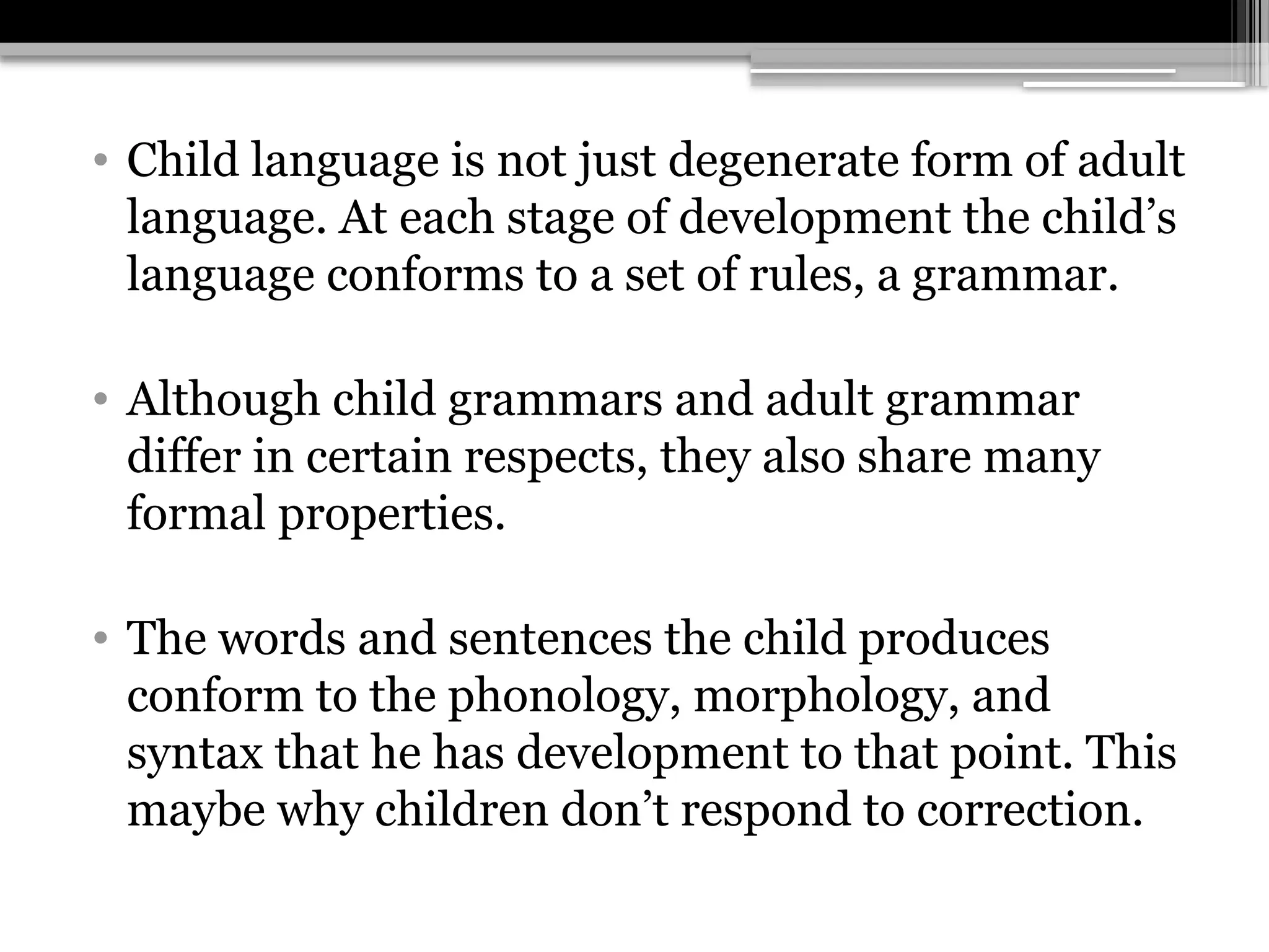 • Child language is not just degenerate form of adult
language. At each stage of development the child’s
language conforms to a set of rules, a grammar.
• Although child grammars and adult grammar
differ in certain respects, they also share many
formal properties.
• The words and sentences the child produces
conform to the phonology, morphology, and
syntax that he has development to that point. This
maybe why children don’t respond to correction.
 