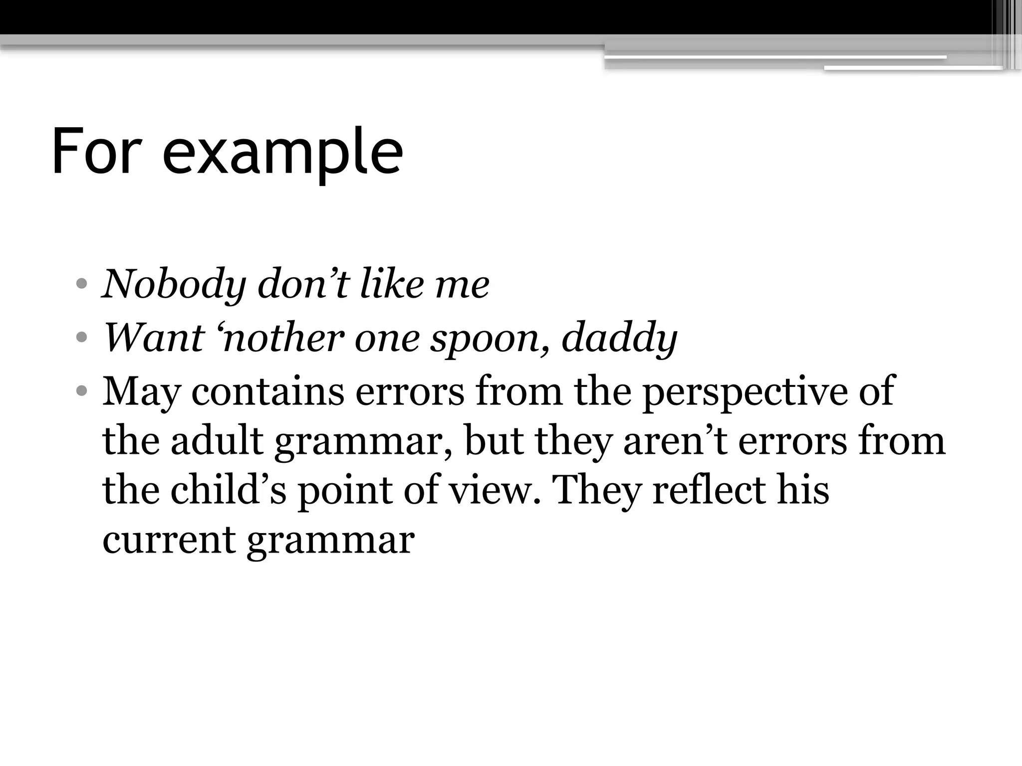 For example
• Nobody don’t like me
• Want ‘nother one spoon, daddy
• May contains errors from the perspective of
the adult grammar, but they aren’t errors from
the child’s point of view. They reflect his
current grammar
 