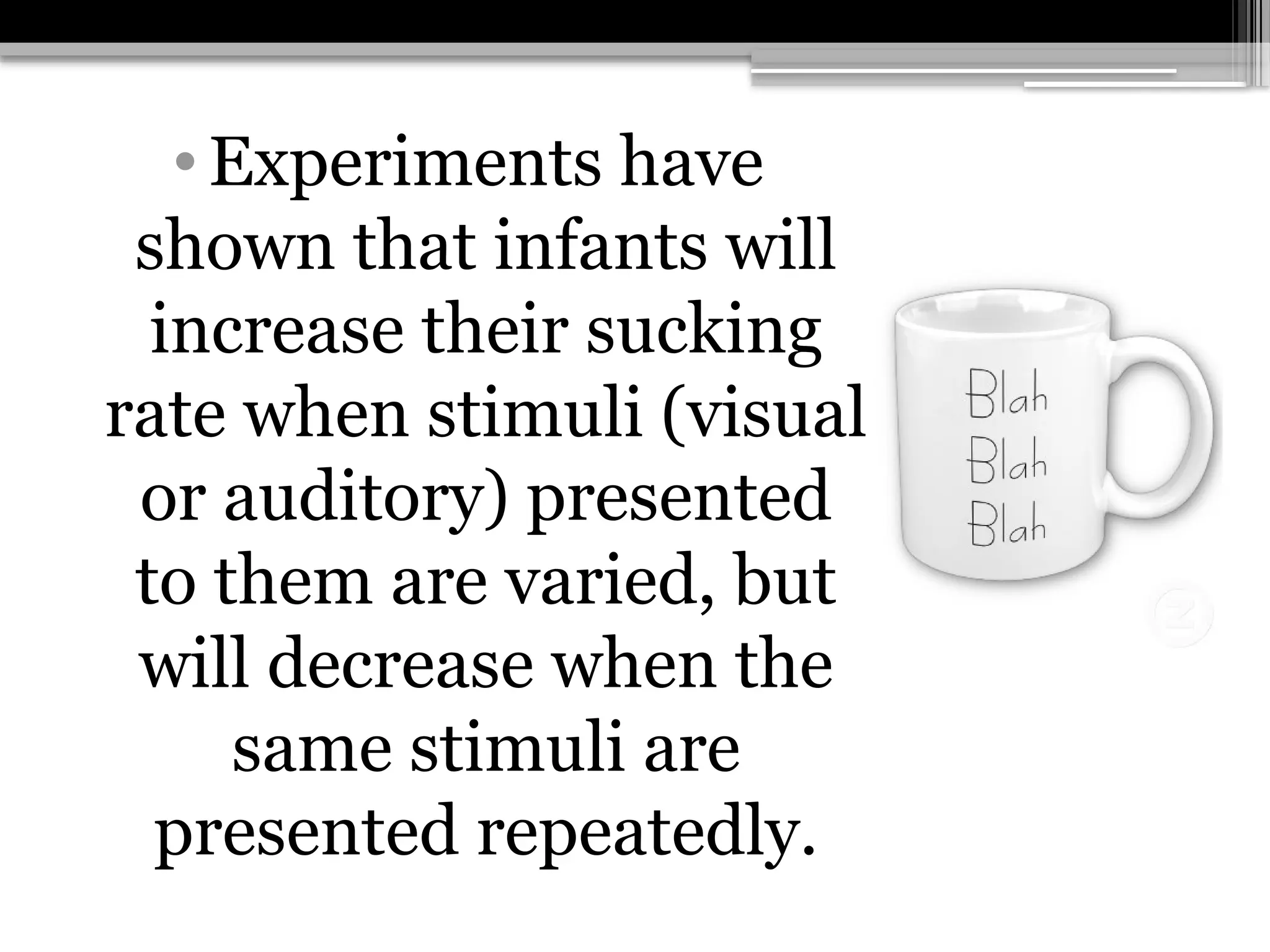 •Experiments have
shown that infants will
increase their sucking
rate when stimuli (visual
or auditory) presented
to them are varied, but
will decrease when the
same stimuli are
presented repeatedly.
 