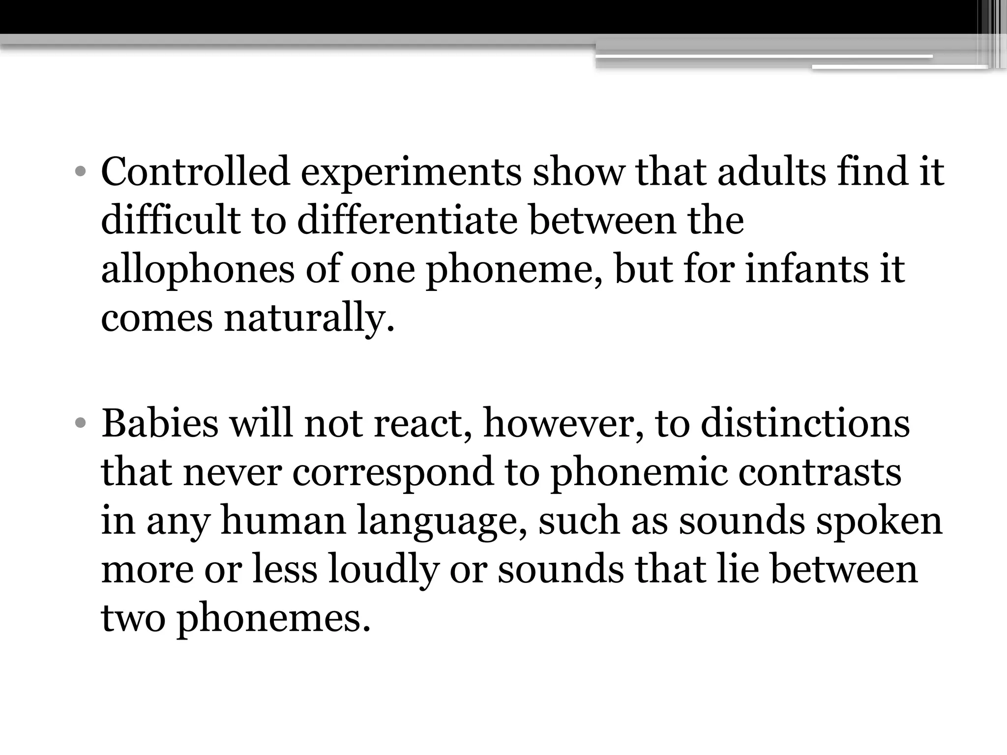 • Controlled experiments show that adults find it
difficult to differentiate between the
allophones of one phoneme, but for infants it
comes naturally.
• Babies will not react, however, to distinctions
that never correspond to phonemic contrasts
in any human language, such as sounds spoken
more or less loudly or sounds that lie between
two phonemes.
 