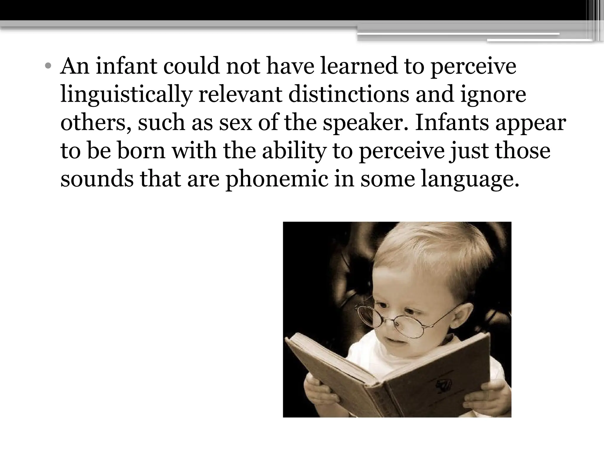 • An infant could not have learned to perceive
linguistically relevant distinctions and ignore
others, such as sex of the speaker. Infants appear
to be born with the ability to perceive just those
sounds that are phonemic in some language.
 