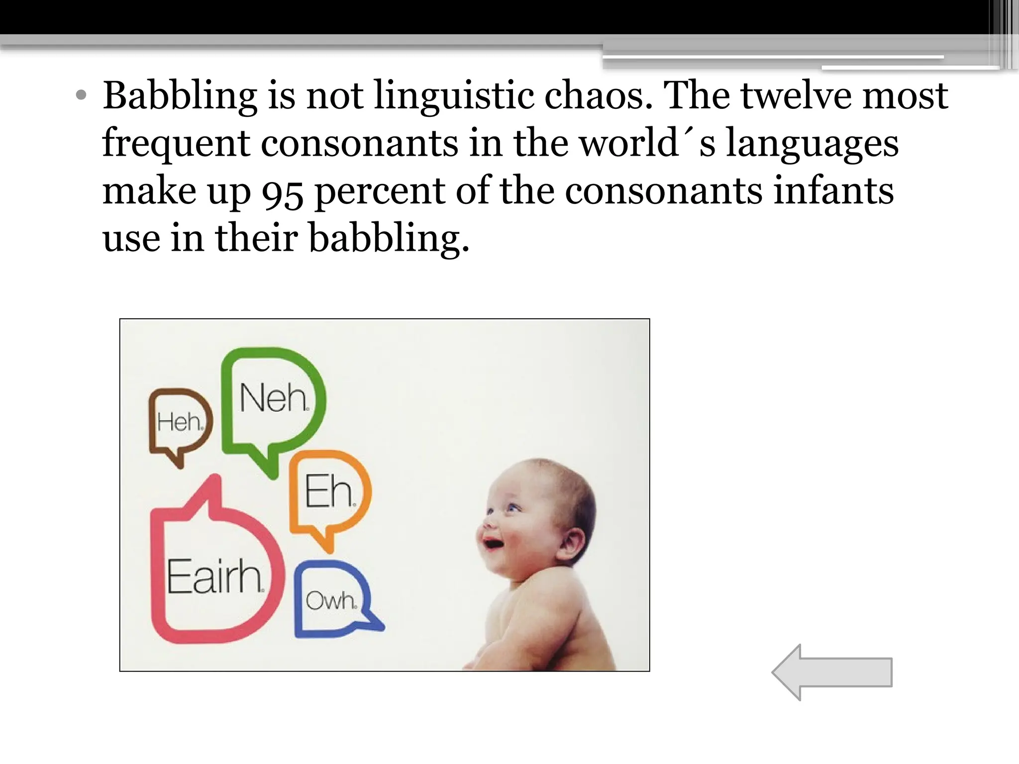 • Babbling is not linguistic chaos. The twelve most
frequent consonants in the world´s languages
make up 95 percent of the consonants infants
use in their babbling.
 