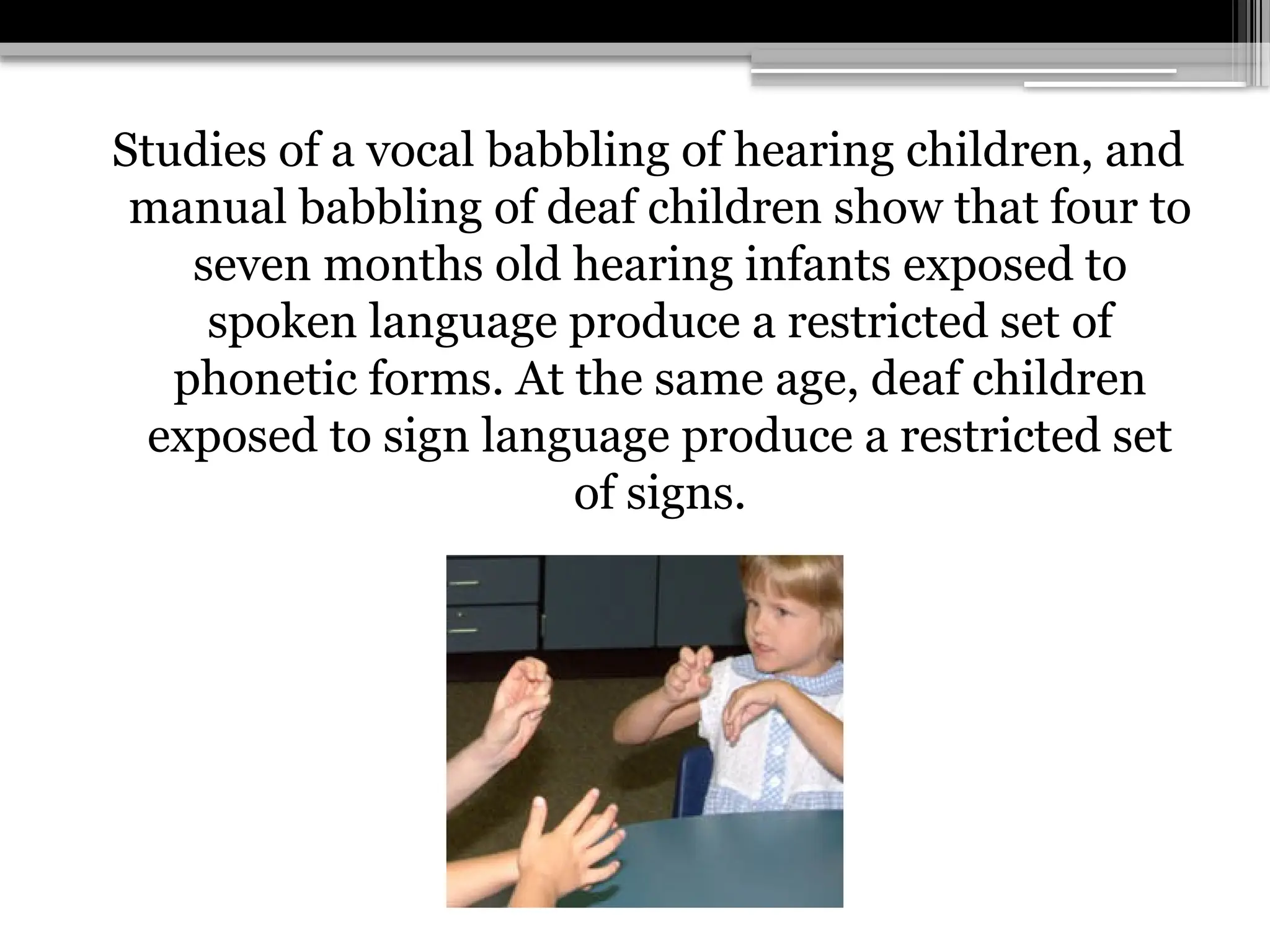 Studies of a vocal babbling of hearing children, and
manual babbling of deaf children show that four to
seven months old hearing infants exposed to
spoken language produce a restricted set of
phonetic forms. At the same age, deaf children
exposed to sign language produce a restricted set
of signs.
 