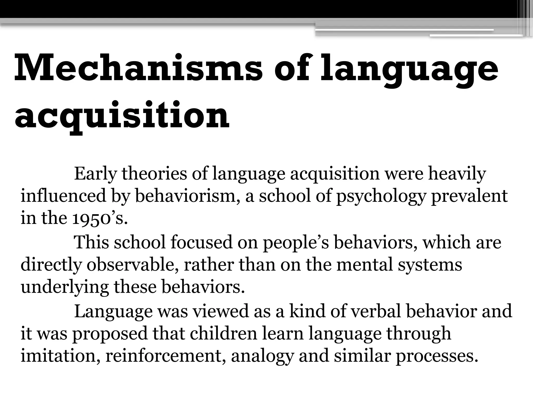 Mechanisms of language
acquisition
Early theories of language acquisition were heavily
influenced by behaviorism, a school of psychology prevalent
in the 1950’s.
This school focused on people’s behaviors, which are
directly observable, rather than on the mental systems
underlying these behaviors.
Language was viewed as a kind of verbal behavior and
it was proposed that children learn language through
imitation, reinforcement, analogy and similar processes.
 