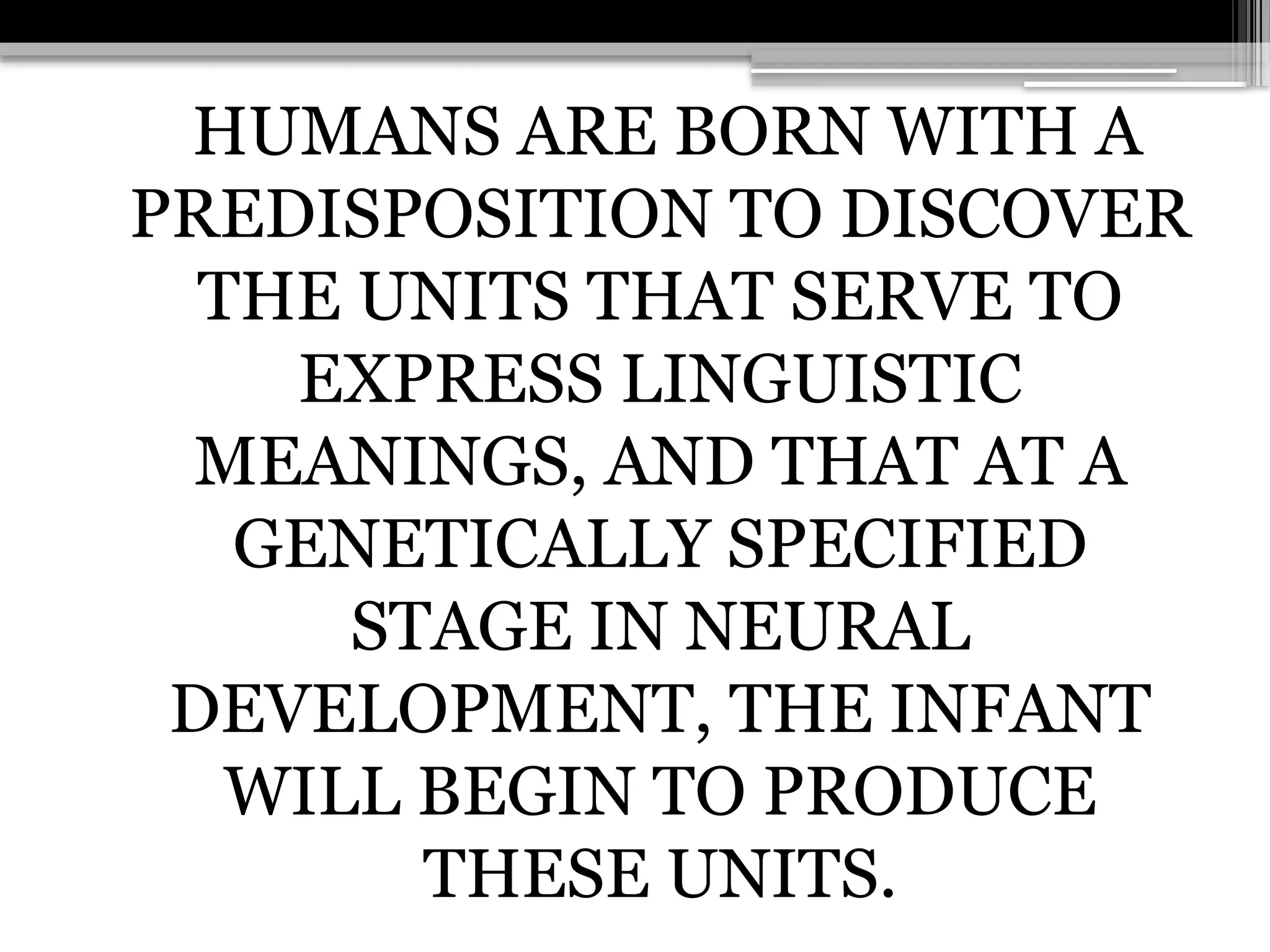 HUMANS ARE BORN WITH A
PREDISPOSITION TO DISCOVER
THE UNITS THAT SERVE TO
EXPRESS LINGUISTIC
MEANINGS, AND THAT AT A
GENETICALLY SPECIFIED
STAGE IN NEURAL
DEVELOPMENT, THE INFANT
WILL BEGIN TO PRODUCE
THESE UNITS.
 