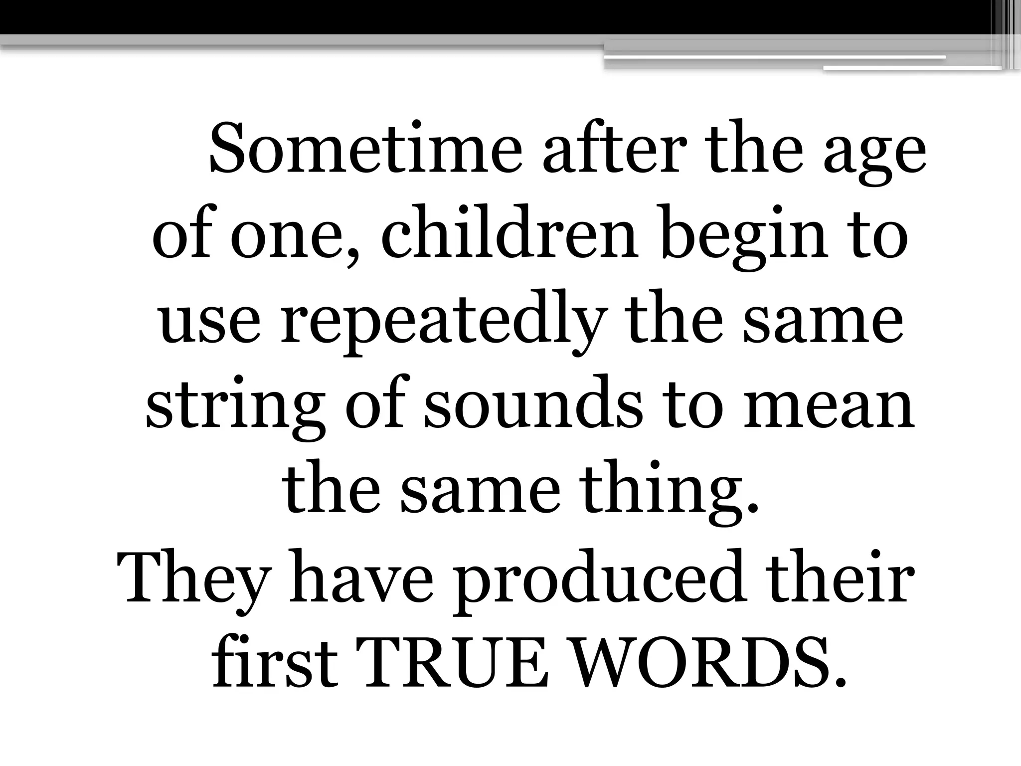 Sometime after the age
of one, children begin to
use repeatedly the same
string of sounds to mean
the same thing.
They have produced their
first TRUE WORDS.
 