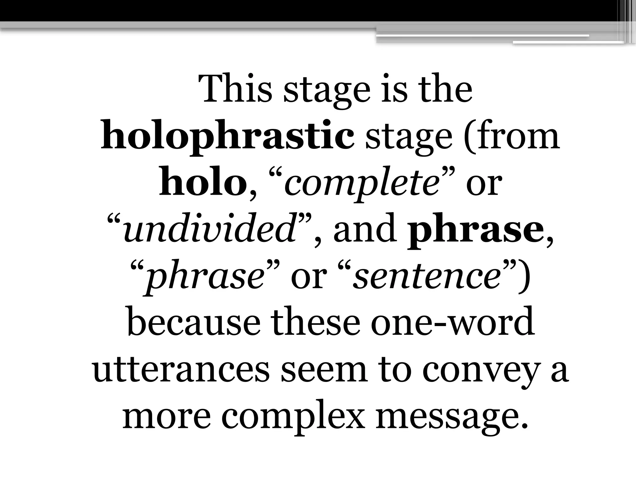 This stage is the
holophrastic stage (from
holo, “complete” or
“undivided”, and phrase,
“phrase” or “sentence”)
because these one-word
utterances seem to convey a
more complex message.
 