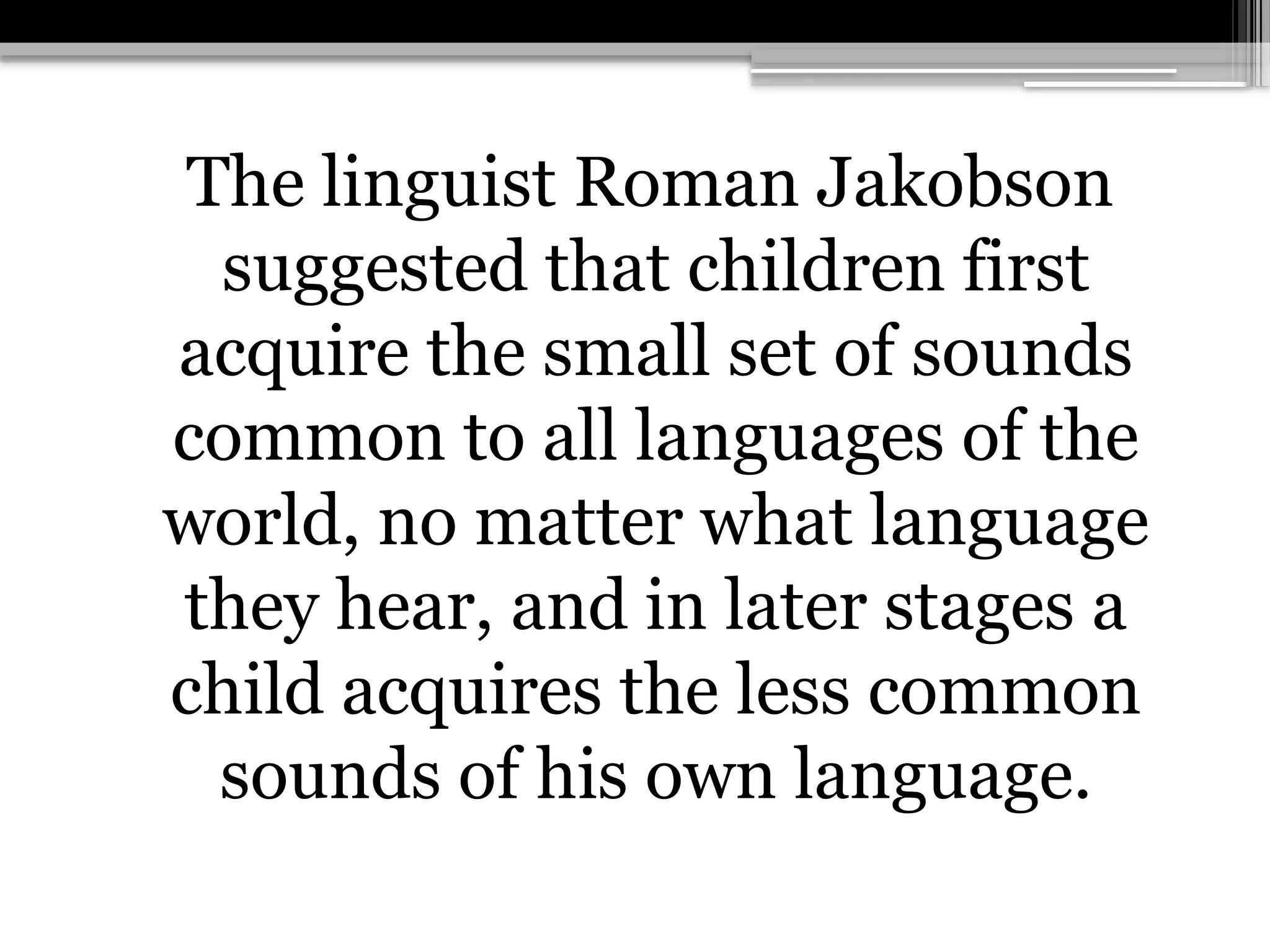 The linguist Roman Jakobson
suggested that children first
acquire the small set of sounds
common to all languages of the
world, no matter what language
they hear, and in later stages a
child acquires the less common
sounds of his own language.
 