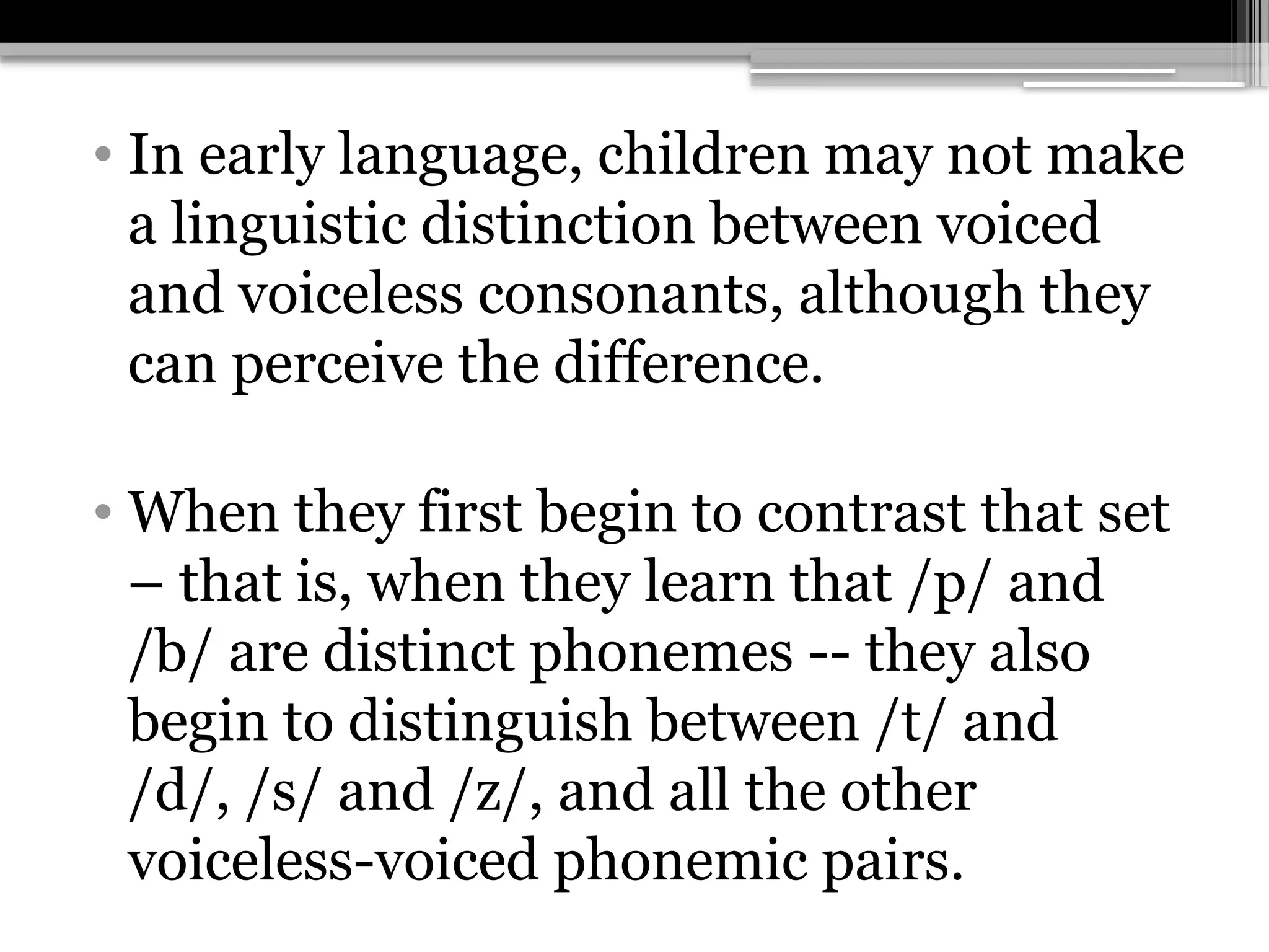 • In early language, children may not make
a linguistic distinction between voiced
and voiceless consonants, although they
can perceive the difference.
• When they first begin to contrast that set
– that is, when they learn that /p/ and
/b/ are distinct phonemes -- they also
begin to distinguish between /t/ and
/d/, /s/ and /z/, and all the other
voiceless-voiced phonemic pairs.
 