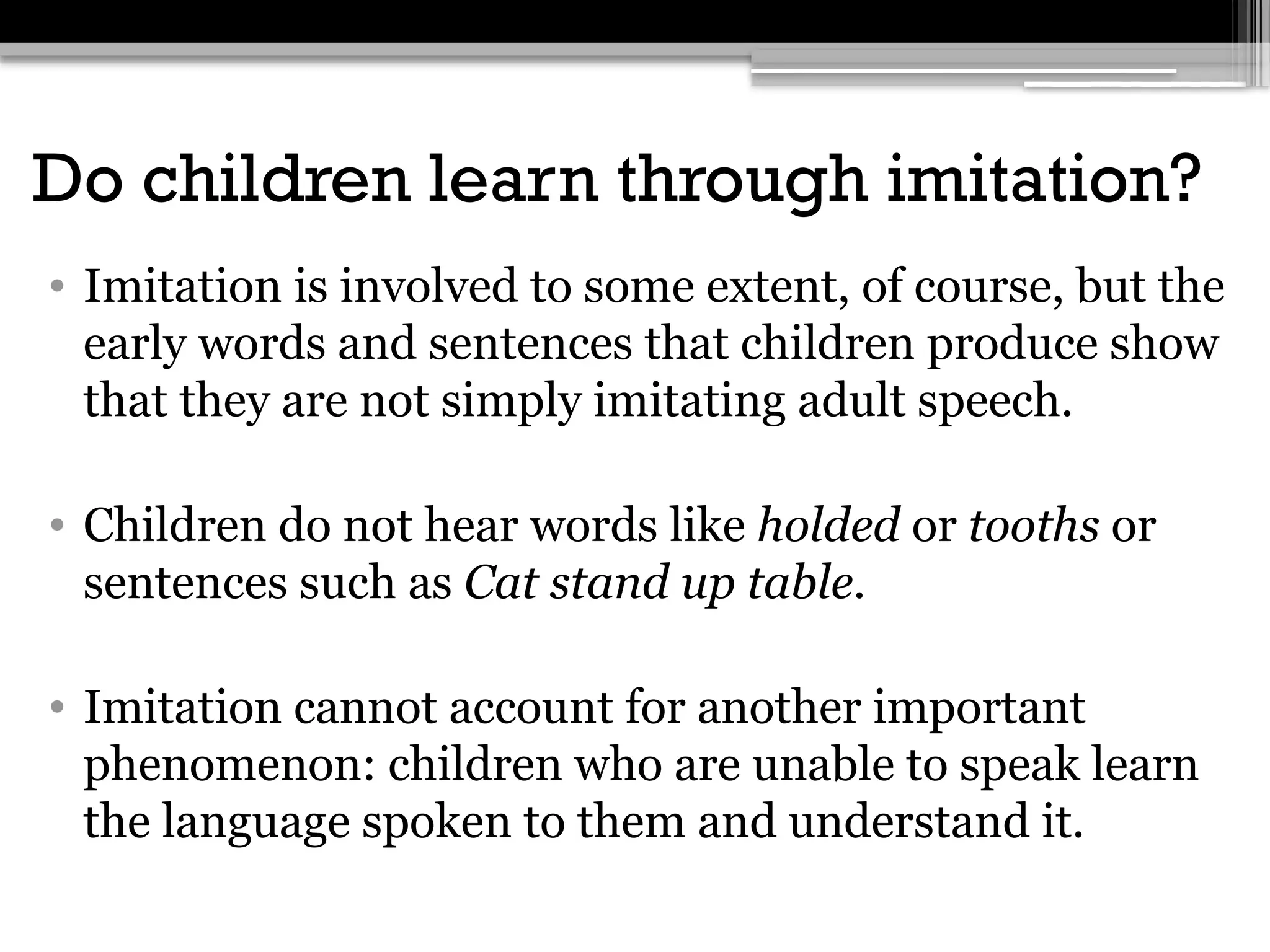Do children learn through imitation?
• Imitation is involved to some extent, of course, but the
early words and sentences that children produce show
that they are not simply imitating adult speech.
• Children do not hear words like holded or tooths or
sentences such as Cat stand up table.
• Imitation cannot account for another important
phenomenon: children who are unable to speak learn
the language spoken to them and understand it.
 