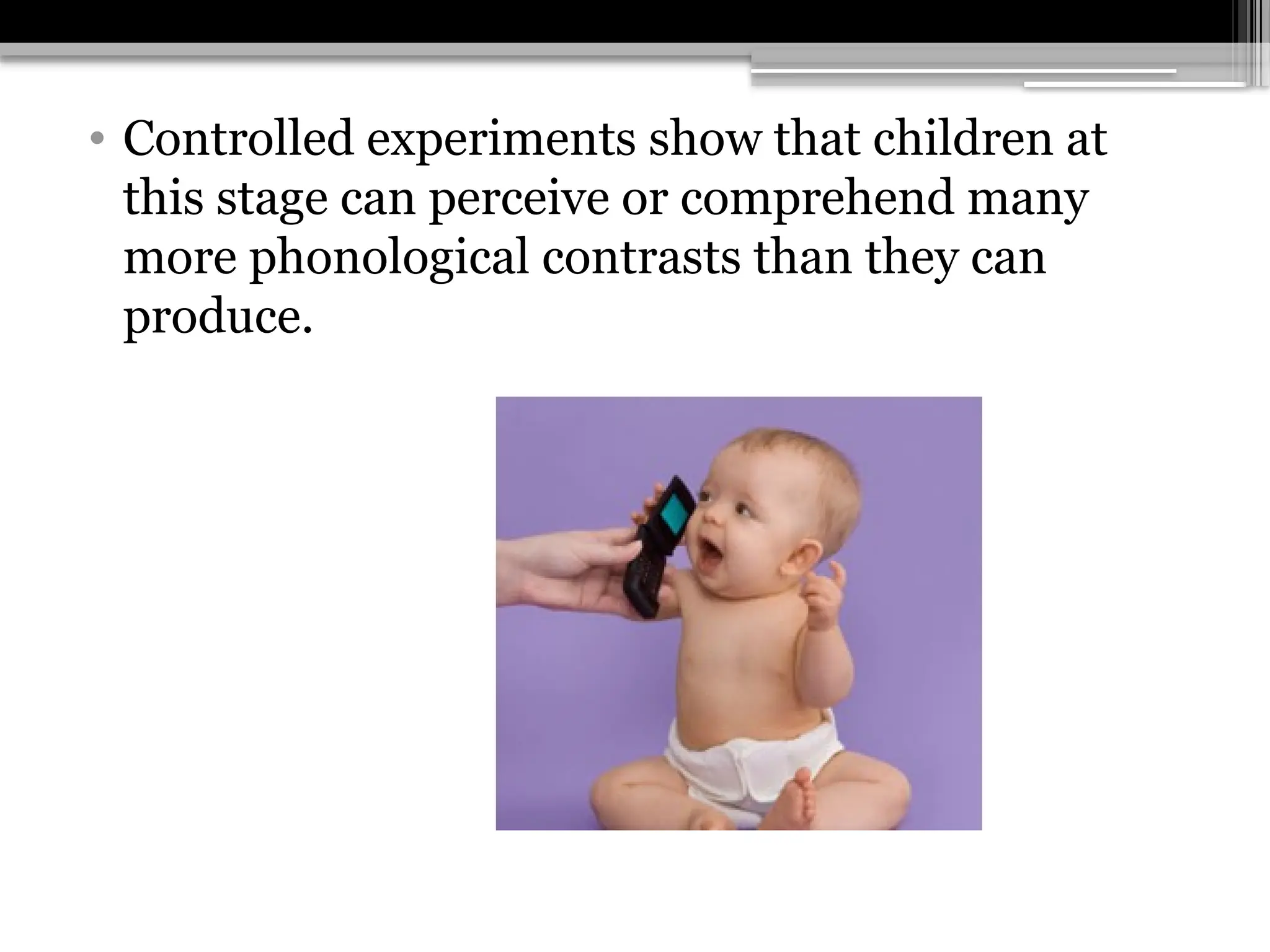 • Controlled experiments show that children at
this stage can perceive or comprehend many
more phonological contrasts than they can
produce.
 