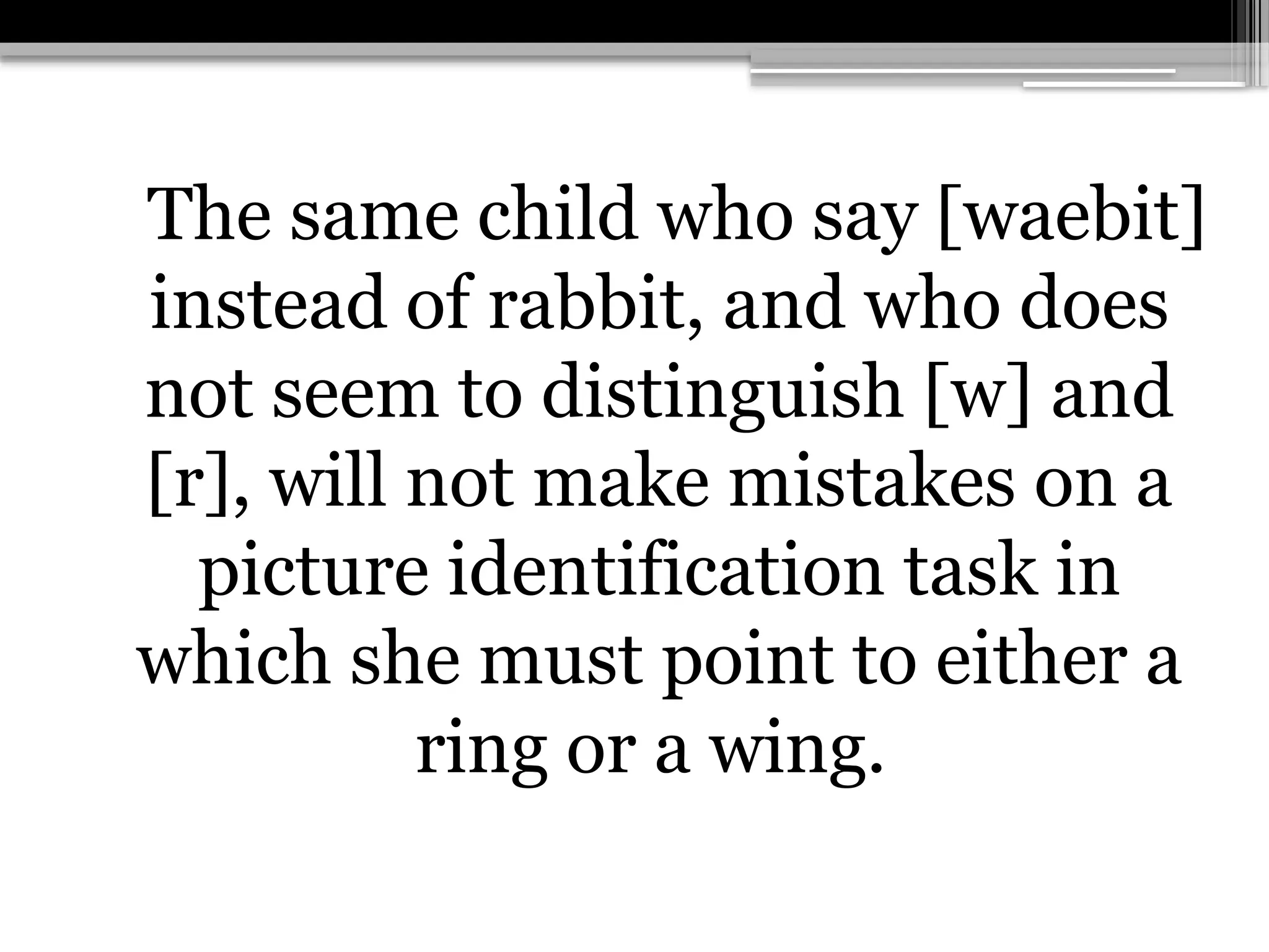The same child who say [waebit]
instead of rabbit, and who does
not seem to distinguish [w] and
[r], will not make mistakes on a
picture identification task in
which she must point to either a
ring or a wing.
 