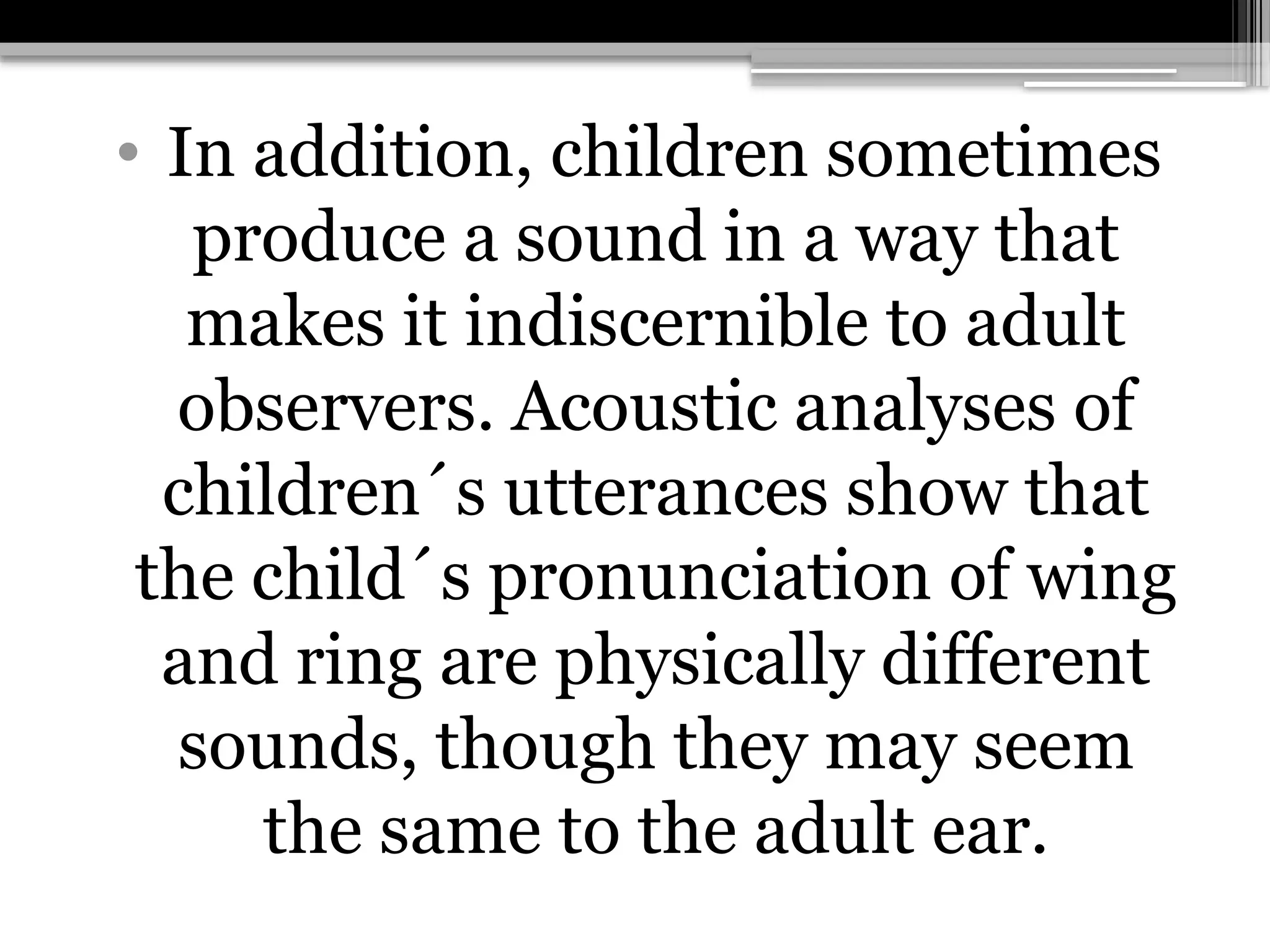 • In addition, children sometimes
produce a sound in a way that
makes it indiscernible to adult
observers. Acoustic analyses of
children´s utterances show that
the child´s pronunciation of wing
and ring are physically different
sounds, though they may seem
the same to the adult ear.
 