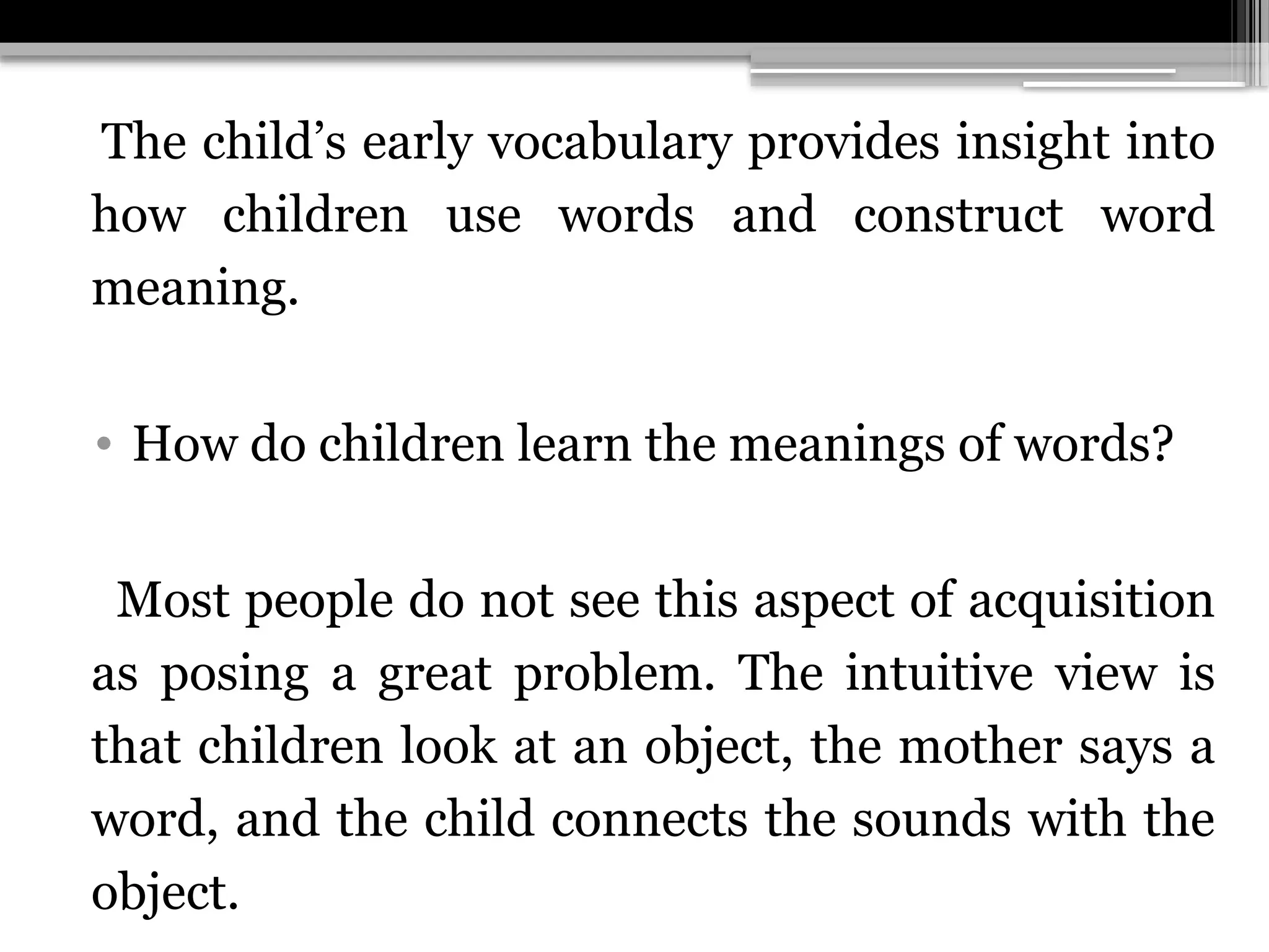 The child’s early vocabulary provides insight into
how children use words and construct word
meaning.
• How do children learn the meanings of words?
Most people do not see this aspect of acquisition
as posing a great problem. The intuitive view is
that children look at an object, the mother says a
word, and the child connects the sounds with the
object.
 