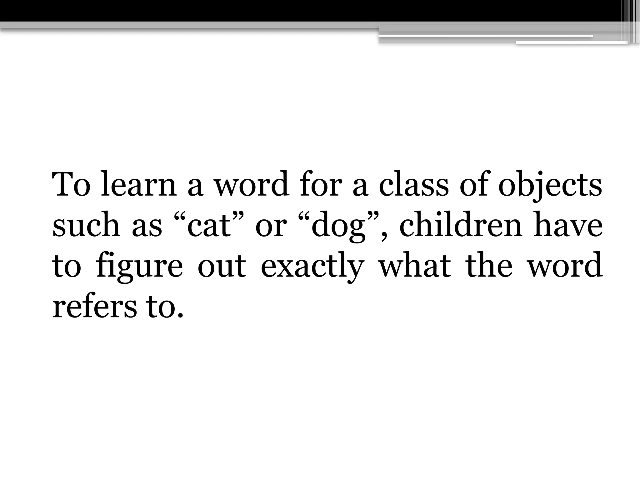 To learn a word for a class of objects
such as “cat” or “dog”, children have
to figure out exactly what the word
refers to.
 