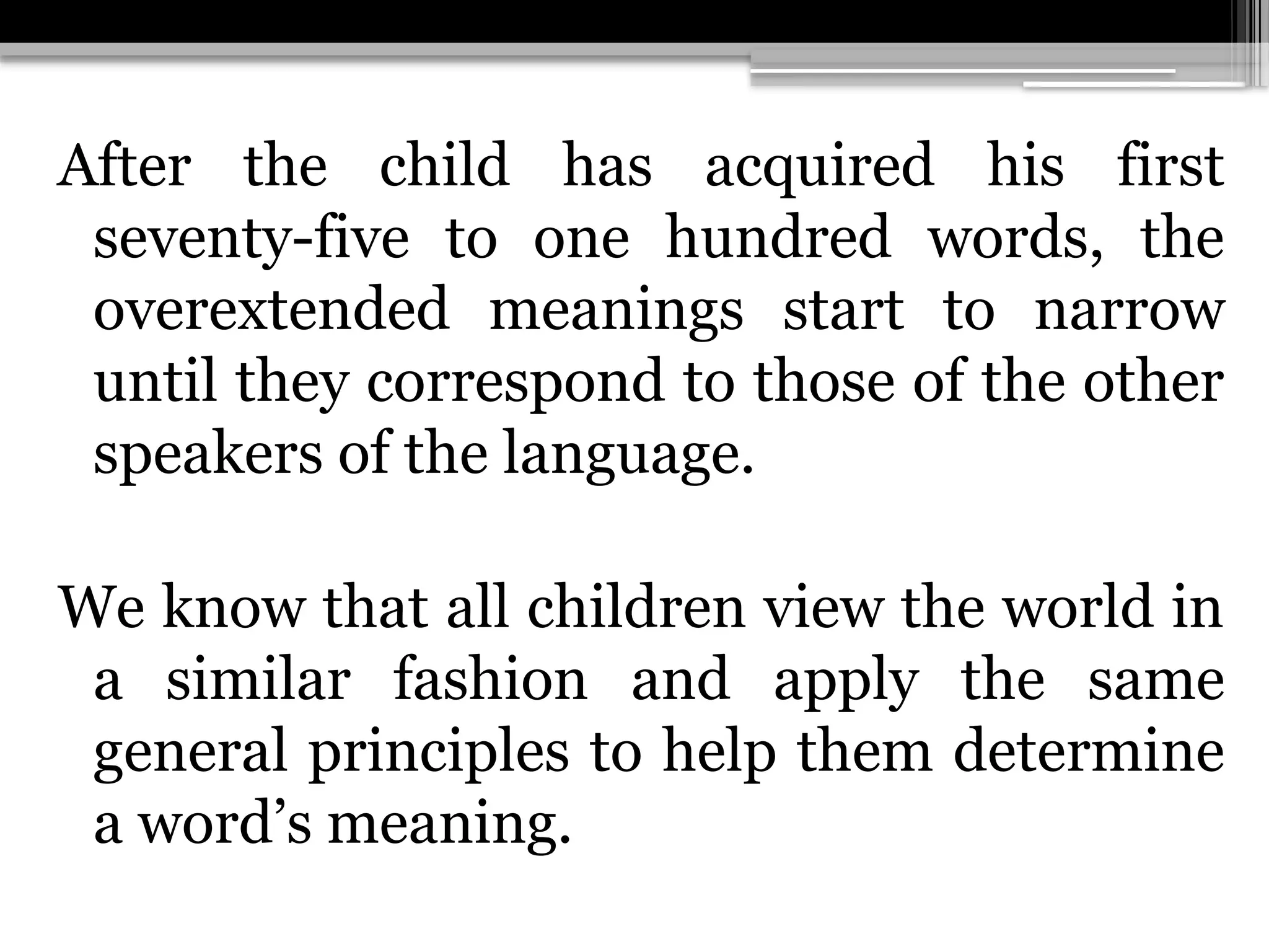 After the child has acquired his first
seventy-five to one hundred words, the
overextended meanings start to narrow
until they correspond to those of the other
speakers of the language.
We know that all children view the world in
a similar fashion and apply the same
general principles to help them determine
a word’s meaning.
 