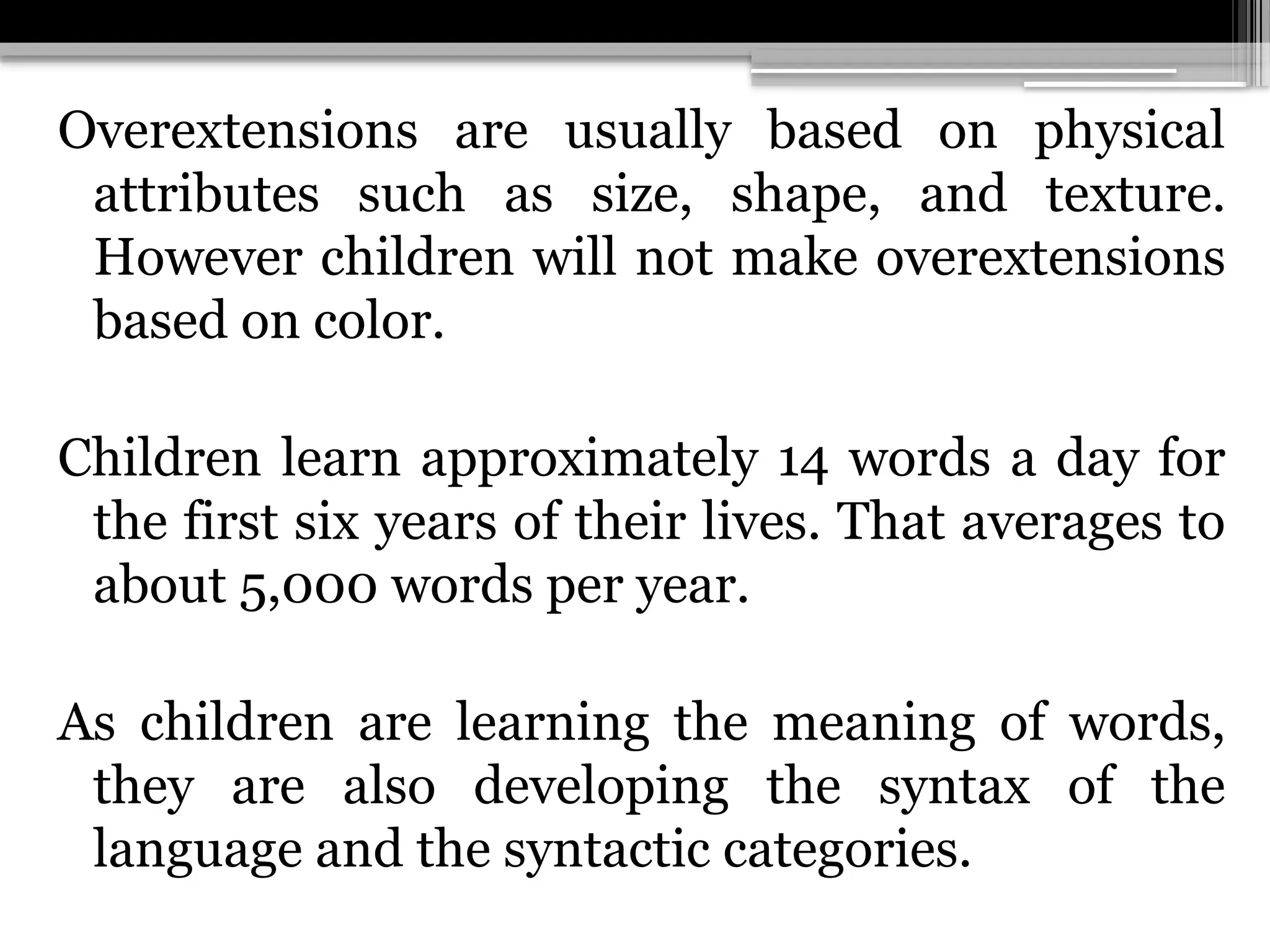 Overextensions are usually based on physical
attributes such as size, shape, and texture.
However children will not make overextensions
based on color.
Children learn approximately 14 words a day for
the first six years of their lives. That averages to
about 5,000 words per year.
As children are learning the meaning of words,
they are also developing the syntax of the
language and the syntactic categories.
 
