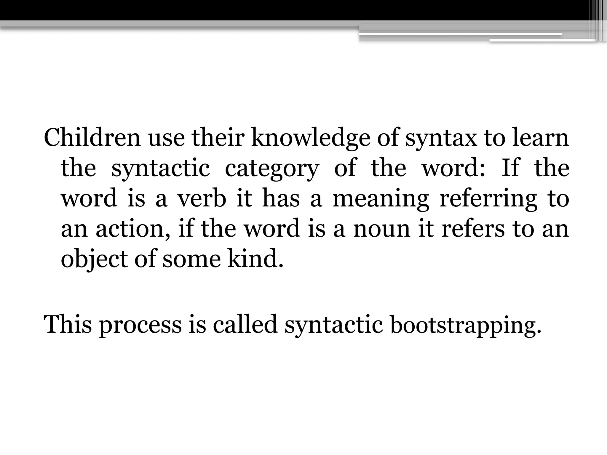 Children use their knowledge of syntax to learn
the syntactic category of the word: If the
word is a verb it has a meaning referring to
an action, if the word is a noun it refers to an
object of some kind.
This process is called syntactic bootstrapping.
 