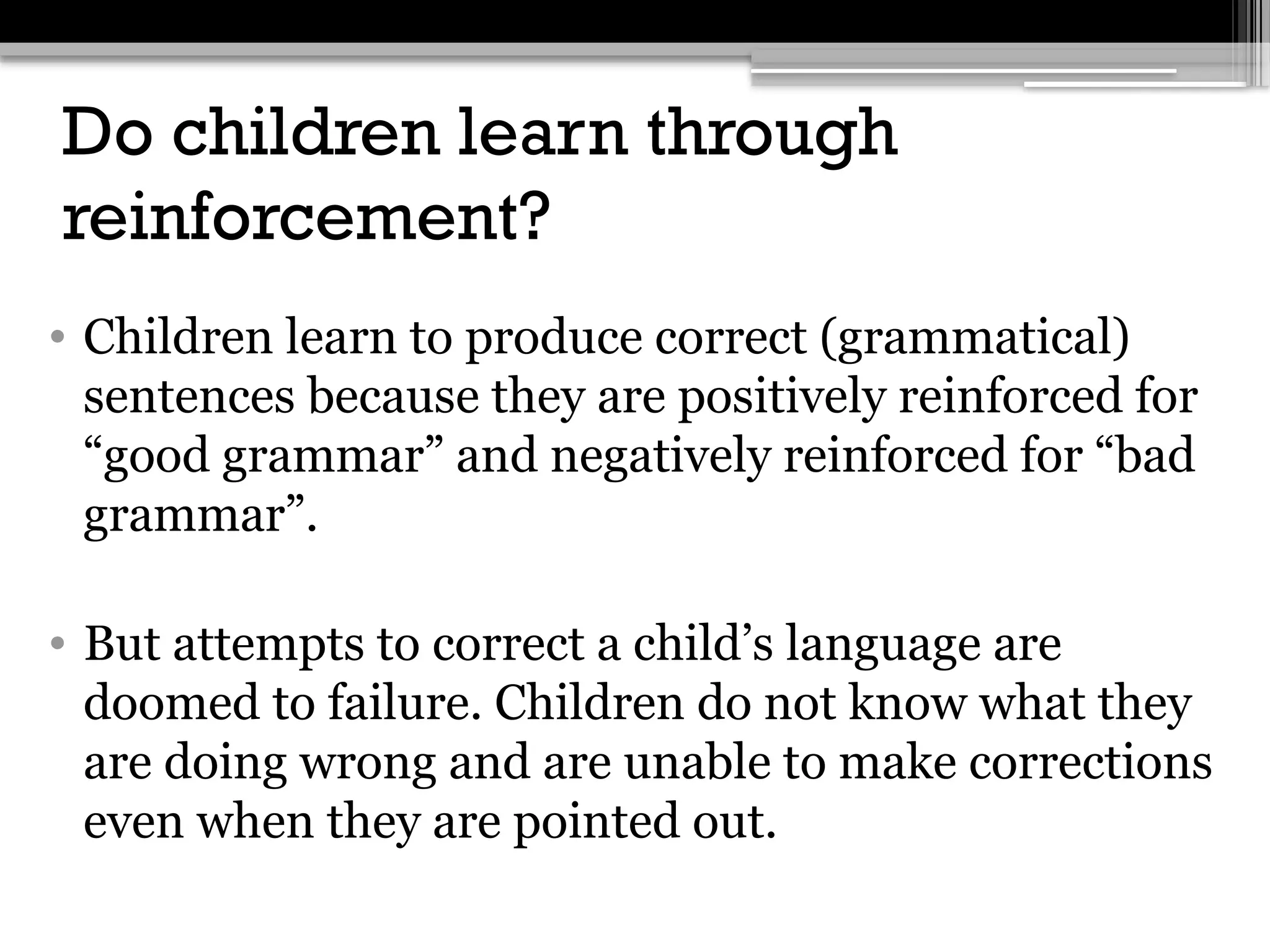 Do children learn through
reinforcement?
• Children learn to produce correct (grammatical)
sentences because they are positively reinforced for
“good grammar” and negatively reinforced for “bad
grammar”.
• But attempts to correct a child’s language are
doomed to failure. Children do not know what they
are doing wrong and are unable to make corrections
even when they are pointed out.
 