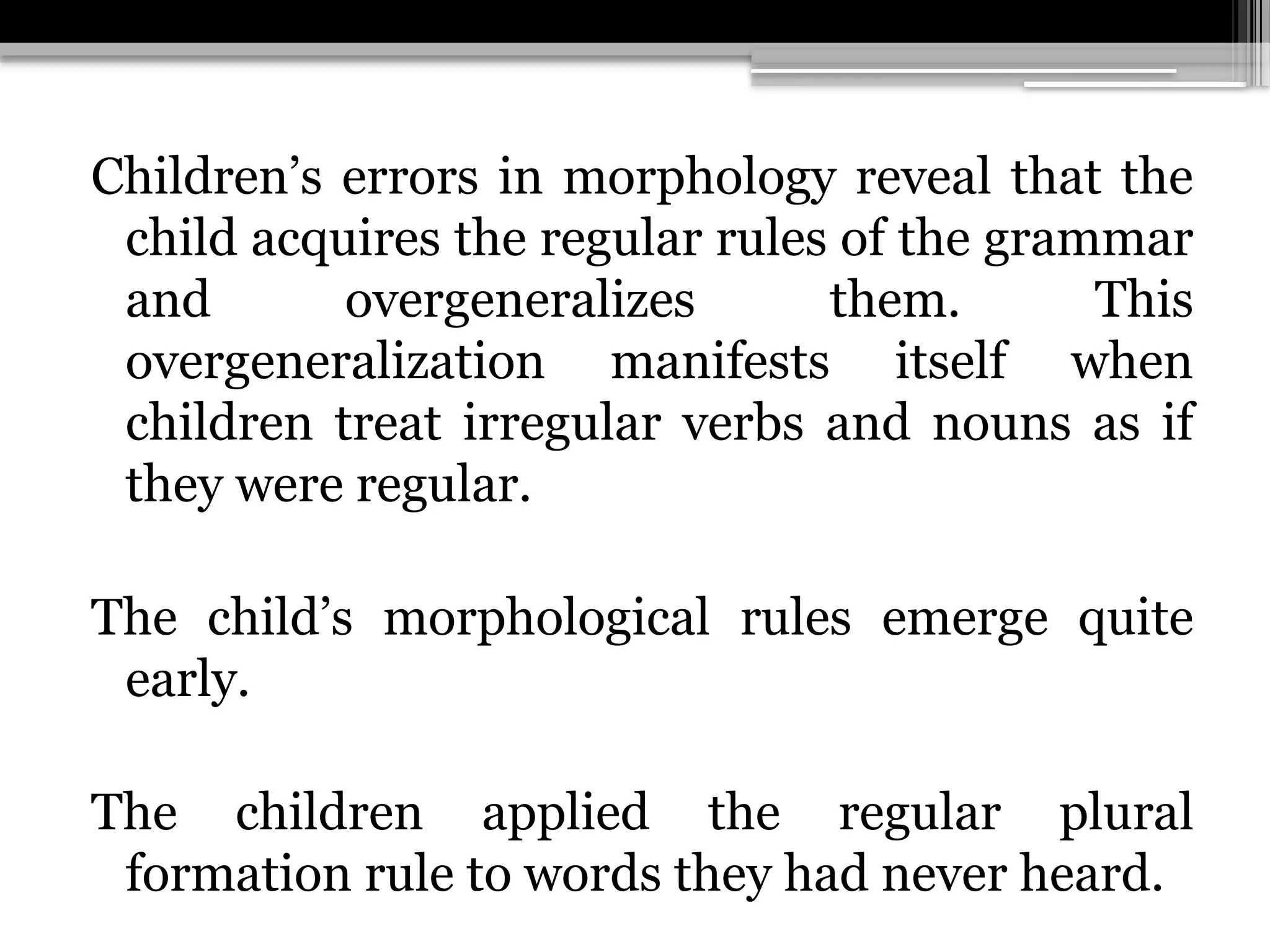 Children’s errors in morphology reveal that the
child acquires the regular rules of the grammar
and overgeneralizes them. This
overgeneralization manifests itself when
children treat irregular verbs and nouns as if
they were regular.
The child’s morphological rules emerge quite
early.
The children applied the regular plural
formation rule to words they had never heard.
 