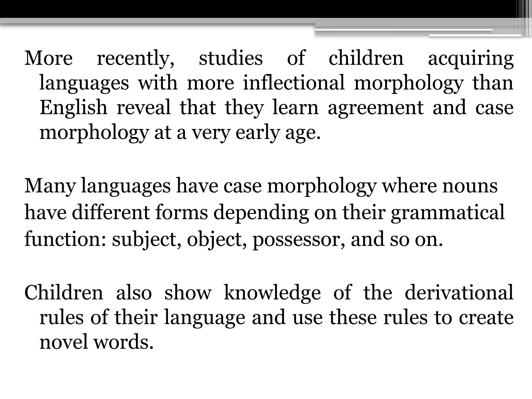 More recently, studies of children acquiring
languages with more inflectional morphology than
English reveal that they learn agreement and case
morphology at a very early age.
Many languages have case morphology where nouns
have different forms depending on their grammatical
function: subject, object, possessor, and so on.
Children also show knowledge of the derivational
rules of their language and use these rules to create
novel words.
 
